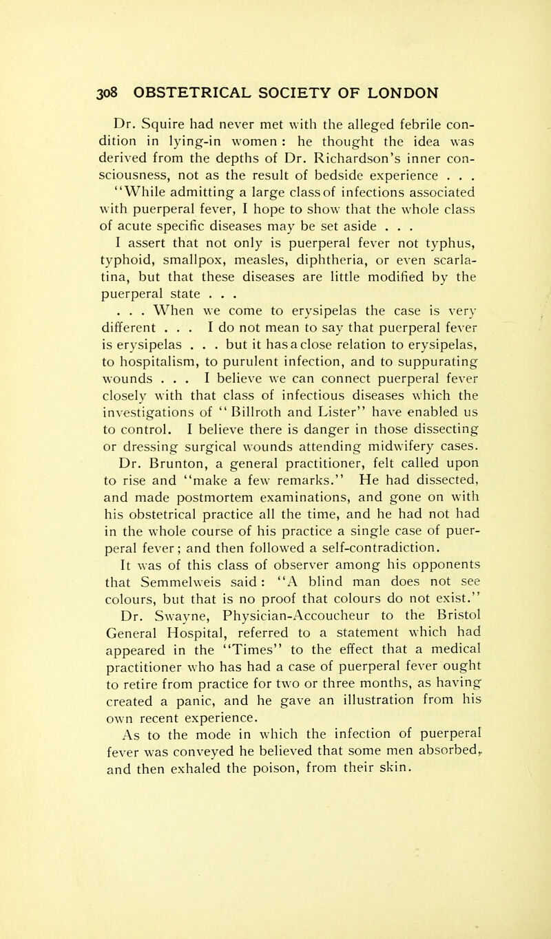 Dr. Squire had never met with the alleged febrile con- dition in lying-in women : he thought the idea was derived from the depths of Dr. Richardson's inner con- sciousness, not as the result of bedside experience . . . While admitting a large class of infections associated with puerperal fever, I hope to show that the whole class of acute specific diseases may be set aside . . . I assert that not only is puerperal fever not typhus, typhoid, smallpox, measles, diphtheria, or even scarla- tina, but that these diseases are little modified by the puerperal state . . . . . . When we come to erysipelas the case is very different ... I do not mean to say that puerperal fever is erysipelas . . . but it has a close relation to erysipelas, to hospitalism, to purulent infection, and to suppurating wounds ... I believe we can connect puerperal fever closely with that class of infectious diseases which the investigations of Billroth and Lister have enabled us to control. I believe there is danger in those dissecting or dressing surgical wounds attending midwifery cases. Dr. Brunton, a general practitioner, felt called upon to rise and make a few remarks. He had dissected, and made postmortem examinations, and gone on with his obstetrical practice all the time, and he had not had in the whole course of his practice a single case of puer- peral fever; and then followed a self-contradiction. It was of this class of observer among his opponents that Semmelweis said: A blind man does not see colours, but that is no proof that colours do not exist. Dr. Swayne, Physician-Accoucheur to the Bristol General Hospital, referred to a statement which had appeared in the Times to the effect that a medical practitioner who has had a case of puerperal fever ought to retire from practice for two or three months, as having created a panic, and he gave an illustration from his own recent experience. As to the mode in which the infection of puerperal fever was conveyed he believed that some men absorbed^ and then exhaled the poison, from their skin.