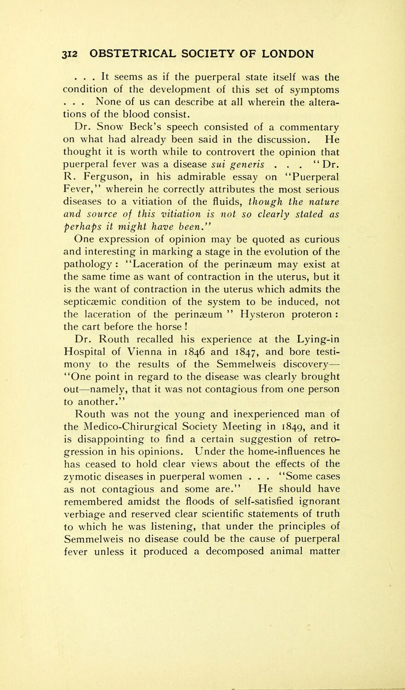 ... It seems as if the puerperal state itself was the condition of the development of this set of symptoms . . . None of us can describe at all wherein the altera- tions of the blood consist. Dr. Snow Beck's speech consisted of a commentary on what had already been said in the discussion. He thought it is worth while to controvert the opinion that puerperal fever was a disease sui generis ...  Dr. R. Ferguson, in his admirable essay on Puerperal Fever, wherein he correctly attributes the most serious diseases to a vitiation of the fluids, though the nature and source of this vitiation is not so clearly stated as perhaps it might have been. One expression of opinion may be quoted as curious and interesting in marking a stage in the evolution of the pathology: Laceration of the perineum may exist at the same time as want of contraction in the uterus, but it is the want of contraction in the uterus which admits the septicaemic condition of the system to be induced, not the laceration of the perin^eum  Hysteron proteron : the cart before the horse ! Dr. Routh recalled his experience at the Lying-in Hospital of Vienna in 1846 and 1847, and bore testi- mony to the results of the Semmelweis discovery— One point in regard to the disease was clearly brought out—namely, that it was not contagious from one person to another. Routh was not the young and inexperienced man of the Medico-Chirurgical Society Meeting in 1849, and it is disappointing to find a certain suggestion of retro- gression in his opinions. Under the home-influences he has ceased to hold clear views about the effects of the zymotic diseases in puerperal women . . . Some cases as not contagious and some are. He should have remembered amidst the floods of self-satisfied ignorant verbiage and reserved clear scientific statements of truth to which he was listening, that under the principles of Semmelweis no disease could be the cause of puerperal fever unless it produced a decomposed animal matter