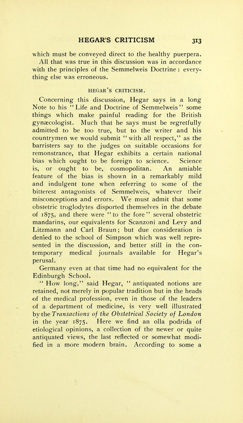 HEGAR'S CRITICISM which must be conveyed direct to the healthy puerpera. All that was true in this discussion was in accordance with the principles of the Semmelweis Doctrine : every- thing else was erroneous. hegar's criticism. Concerning this discussion, Hegar says in a long Note to his Life and Doctrine of Semmelweis some things which make painful reading for the British gynaecologist. Much that he says must be regretfully admitted to be too true, but to the writer and his countrymen we would submit with all respect, as the barristers say to the judges on suitable occasions for remonstrance, that Hegar exhibits a certain national bias which ought to be foreign to science. Science is, or ought to be, cosmopolitan. An amiable feature of the bias is shown in a remarkably mild and indulgent tone when referring to some of the bitterest antagonists of Semmelweis, whatever their misconceptions and errors. We must admit that some obstetric troglodytes disported themselves in the debate of 1875, and there were to the fore several obstetric mandarins, our equivalents for Scanzoni and Levy and Litzmann and Carl Braun; but due consideration is denied to the school of Simpson which was well repre- sented in the discussion, and better still in the con- temporary medical journals available for Hegar's perusal. Germany even at that time had no equivalent for the Edinburgh School.  How long, said Hegar,  antiquated notions are retained, not merely in popular tradition but in the heads of the medical profession, even in those of the leaders of a department of medicine, is very well illustrated hy the Transactions of the Obstetrical Society of London in the year 1875. Here we find an olla podrida of etiological opinions, a collection of the newer or quite antiquated views, the last reflected or somewhat modi- fied in a more modern brain. According to some a