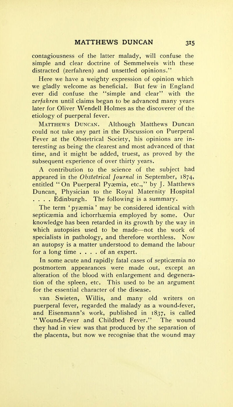 contagiousness of the latter malady, will confuse the simple and clear doctrine of Semmelweis with these distracted (zerfahren) and unsettled opinions. Here we have a weighty expression of opinion which we gladly welcome as beneficial. But few in England ever did confuse the simple and clear with the zerfahren until claims began to be advanced many years later for Oliver Wendell Holmes as the discoverer of the etiology of puerperal fever. Matthews Duncan. Although Matthews Duncan could not take any part in the Discussion on Puerperal Fever at the Obstetrical Society, his opinions are in- teresting as being the clearest and most advanced of that time, and it might be added, truest, as proved by the subsequent experience of over thirty years. A contribution to the science of the subject had appeared in the Obstetrical Journal in September, 1874, entitled On Puerperal Pyaemia, etc., by J. Matthews Duncan, Physician to the Royal Maternity Hospital .... Edinburgh. The following is a summary. The term ' pyaemia' may be considered identical with septicaemia and ichorrhaemia employed by some. Our knowledge has been retarded in its growth by the way in which autopsies used to be made—not the work of specialists in pathology, and therefore worthless. Now an autopsy is a matter understood to demand the labour for a long time .... of an expert. In some acute and rapidly fatal cases of septicemia no postmortem appearances were made out, except an alteration of the blood with enlargement and degenera- tion of the spleen, etc. This used to be an argument for the essential character of the disease. van Swieten, Willis, and many old writers on puerperal fever, regarded the malady as a wound-fever, and Eisenmann's work, published in 1837, is called Wound-Fever and Childbed Fever. The wound they had in view was that produced by the separation of the placenta, but now we recognise that the wound may