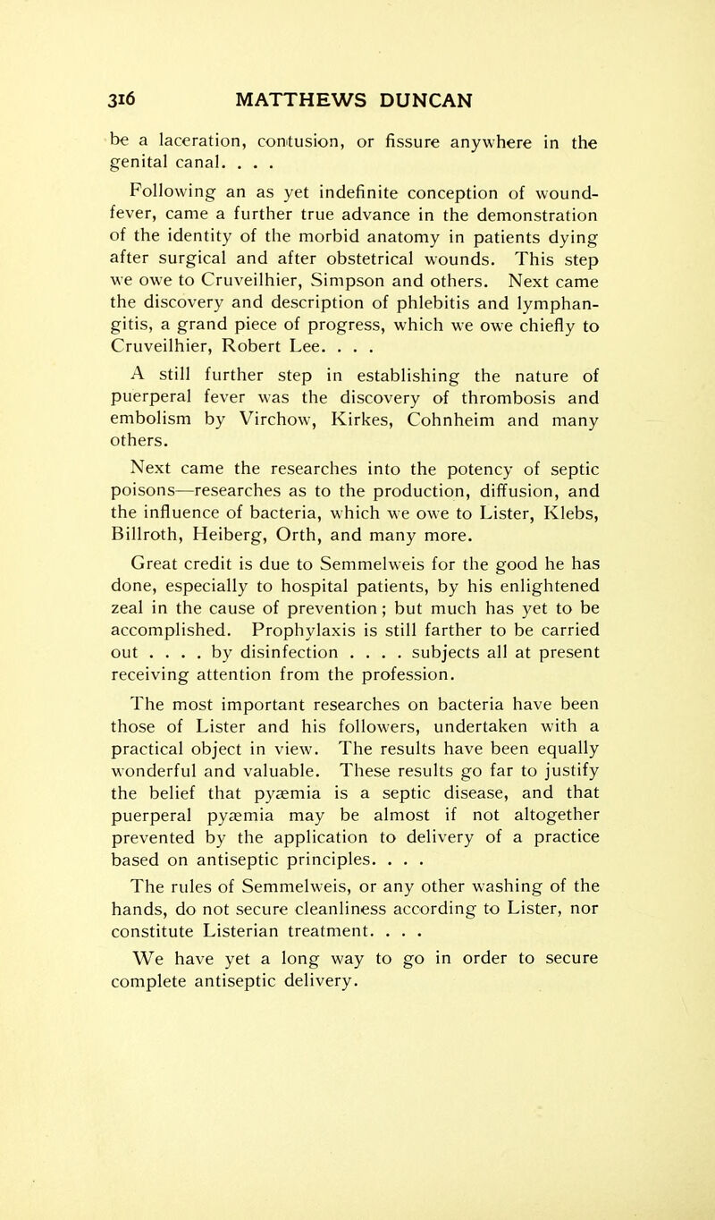 be a laceration, corntusion, or fissure anywhere in the genital canal. . . . Following an as yet indefinite conception of wound- fever, came a further true advance in the demonstration of the identity of the morbid anatomy in patients dying after surgical and after obstetrical wounds. This step ■w e owe to Cruveilhier, Simpson and others. Next came the discovery and description of phlebitis and lymphan- gitis, a grand piece of progress, which we owe chiefly to Cruveilhier, Robert Lee. . . . A still further step in establishing the nature of puerperal fever was the discovery of thrombosis and embolism by Virchow, Kirkes, Cohnheim and many others. Next came the researches into the potency of septic poisons—researches as to the production, diffusion, and the influence of bacteria, which we owe to Lister, Klebs, Billroth, Heiberg, Orth, and many more. Great credit is due to Semmelweis for the good he has done, especially to hospital patients, by his enlightened zeal in the cause of prevention; but much has yet to be accomplished. Prophylaxis is still farther to be carried out .... by disinfection .... subjects all at present receiving attention from the profession. The most important researches on bacteria have been those of Lister and his followers, undertaken with a practical object in view. The results have been equally wonderful and valuable. These results go far to justify the belief that pyemia is a septic disease, and that puerperal pyaemia may be almost if not altogether prevented by the application to delivery of a practice based on antiseptic principles. . . . The rules of Semmelweis, or any other washing of the hands, do not secure cleanliness according to Lister, nor constitute Listerian treatment. . . . We have yet a long way to go in order to secure complete antiseptic delivery.