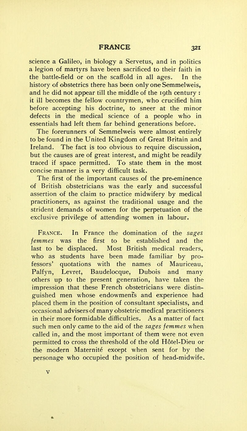 science a Galileo, in biology a Servetus, and in politics a legion of martyrs have been sacrificed to their faith in the battle-field or on the scaffold in all ages. In the history of obstetrics there has been only one Semmelweis, and he did not appear till the middle of the 19th century : it ill becomes the fellow countrymen, who crucified him before accepting his doctrine, to sneer at the minor defects in the medical science of a people who in essentials had left them far behind generations before. The forerunners of Semmelweis were almost entirely to be found in the United Kingdom of Great Britain and Ireland. The fact is too obvious to require discussion, but the causes are of great interest, and might be readily traced if space permitted. To state them in the most concise manner is a very difficult task. The first of the important causes of the pre-eminence of British obstetricians was the early and successful assertion of the claim to practice midwifery by medical practitioners, as against the traditional usage and the strident demands of women for the perpetuation of the exclusive privilege of attending women in labour. France. In France the domination of the sages femmes was the first to be established and the last to be displaced. Most British medical readers, who as students have been made familiar by pro- fessors' quotations with the names of Mauriceau, Palfyn, Levret, Baudelocque, Dubois and many others up to the present generation, have taken the impression that these French obstetricians were distin- guished men whose endowments and experience had placed them in the position of consultant specialists, and occasional advisers of many obstetric medical practitioners in their more formidable difficulties. As a matter of fact such men only came to the aid of the sages femmes when called in, and the most important of them were not even permitted to cross the threshold of the old Hotel-Dieu or the modern Maternity except when sent for by the personage who occupied the position of head-midwife. V