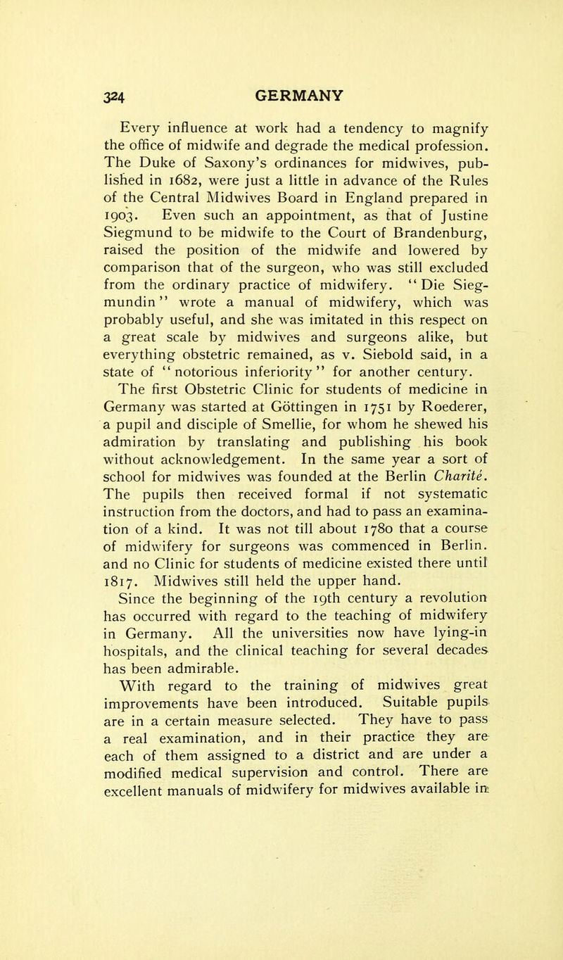 Every influence at work had a tendency to magnify the office of midwife and degrade the medical profession. The Duke of Saxony's ordinances for midwives, pub- Hshed in 1682, were just a Httle in advance of the Rules of the Central Midwives Board in England prepared in 1903. Even such an appointment, as that of Justine Siegmund to be midwife to the Court of Brandenburg, raised the position of the midwife and lowered by comparison that of the surgeon, who was still excluded from the ordinary practice of midwifery.  Die Sieg- mundin wrote a manual of midwifery, which was probably useful, and she was imitated in this respect on a great scale by midwives and surgeons alike, but everything obstetric remained, as v. Siebold said, in a state of notorious inferiority for another century. The first Obstetric Clinic for students of medicine in Germany was started at Gottingen in 1751 by Roederer, a pupil and disciple of Smellie, for whom he shewed his admiration by translating and publishing his book without acknowledgement. In the same year a sort of school for midwives was founded at the Berlin Charite. The pupils then received formal if not systematic instruction from the doctors, and had to pass an examina- tion of a kind. It was not till about 1780 that a course of midwifery for surgeons was commenced in Berlin, and no Clinic for students of medicine existed there until 1817. Midwives still held the upper hand. Since the beginning of the 19th century a revolution has occurred with regard to the teaching of midwifery in Germany. All the universities now have lying-in hospitals, and the clinical teaching for several decades has been admirable. With regard to the training of midwives great improvements have been introduced. Suitable pupils are in a certain measure selected. They have to pass a real examination, and in their practice they are each of them assigned to a district and are under a modified medical supervision and control. There are excellent manuals of midwifery for midwives available irt