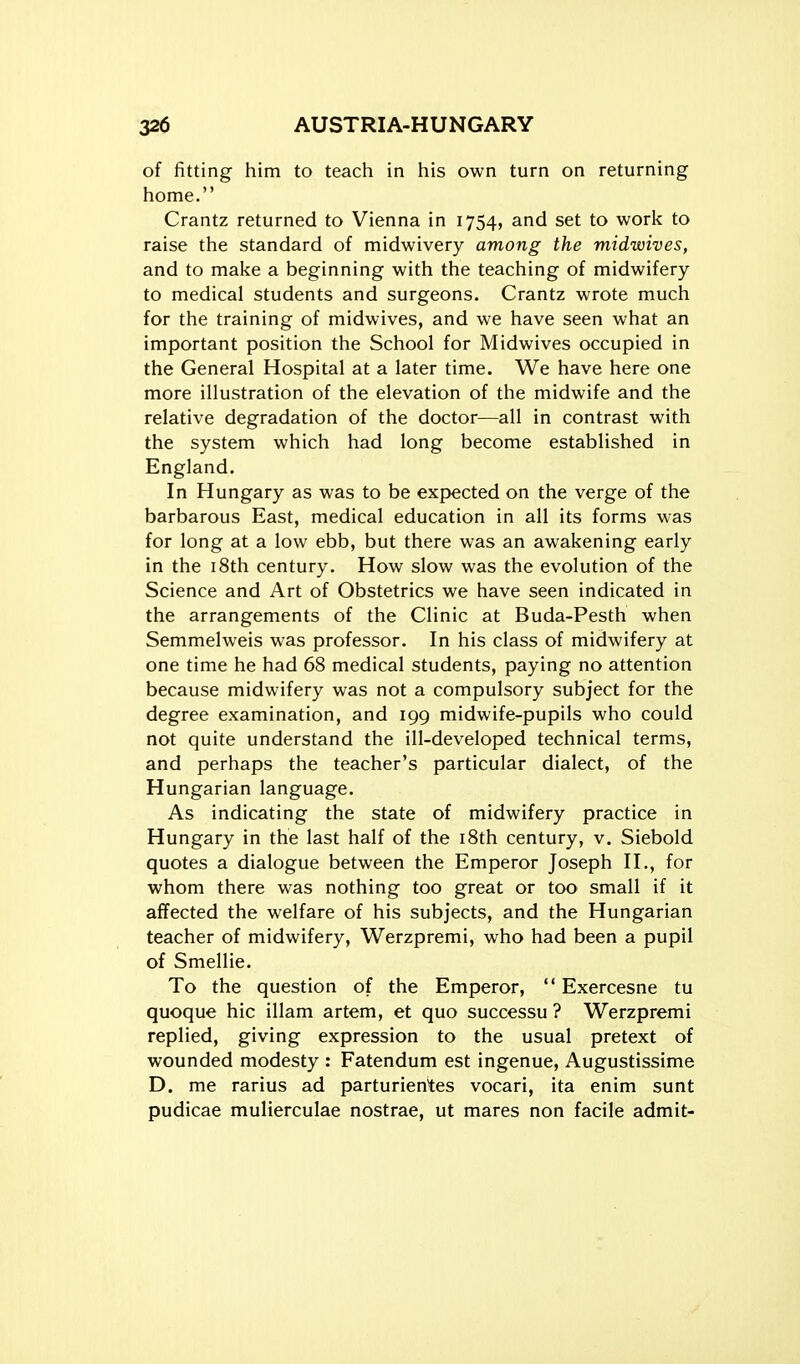 of fitting him to teach in his own turn on returning home. Crantz returned to Vienna in 1754, and set to work to raise the standard of midwivery among the midwives, and to make a beginning with the teaching of midwifery to medical students and surgeons. Crantz wrote much for the training of midwives, and we have seen what an important position the School for Midwives occupied in the General Hospital at a later time. We have here one more illustration of the elevation of the midwife and the relative degradation of the doctor—all in contrast with the system which had long become established in England. In Hungary as was to be expected on the verge of the barbarous East, medical education in all its forms was for long at a low ebb, but there was an awakening early in the i8th century. How slow was the evolution of the Science and Art of Obstetrics we have seen indicated in the arrangements of the Clinic at Buda-Pesth when Semmelweis was professor. In his class of midwifery at one time he had 68 medical students, paying no attention because midwifery was not a compulsory subject for the degree examination, and 199 midwife-pupils who could not quite understand the ill-developed technical terms, and perhaps the teacher's particular dialect, of the Hungarian language. As indicating the state of midwifery practice in Hungary in the last half of the iSth century, v. Siebold quotes a dialogue between the Emperor Joseph II., for whom there was nothing too great or too small if it affected the welfare of his subjects, and the Hungarian teacher of midwifery, Werzpremi, who had been a pupil of Smellie. To the question of the Emperor,  Exercesne tu quoque hie illam artem, et quo successu ? Werzpremi replied, giving expression to the usual pretext of wounded modesty : Fatendum est ingenue, Augustissime D. me rarius ad parturientes vocari, ita enim sunt pudicae mulierculae nostrae, ut mares non facile admit-