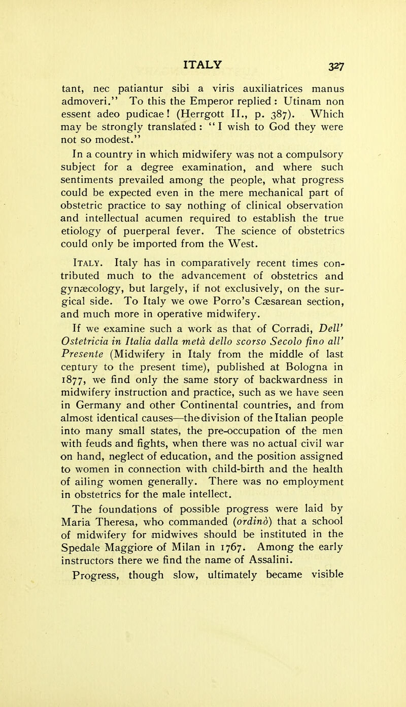 tant, nec patiantur sibi a viris auxiliatrices manus admoveri. To this the Emperor replied : Utinam non essent adeo pudicae! (Herrgott II., p. 387). Which may be strongly translated: I wish to God they were not so modest. In a country in which midwifery was not a compulsory subject for a degree examination, and where such sentiments prevailed among the people, what progress could be expected even in the mere mechanical part of obstetric practice to say nothing of clinical observation and intellectual acumen required to establish the true etiology of puerperal fever. The science of obstetrics could only be imported from the West. Italy. Italy has in comparatively recent times con- tributed much to the advancement of obstetrics and gynaecology, but largely, if not exclusively, on the sur- gical side. To Italy we owe Porro's Caesarean section, and much more in operative midwifery. If we examine such a work as that of Corradi, Dell' Ostetricia in Italia dalla metd dello scorso Secolo fino all' Presente (Midwifery in Italy from the middle of last ceptury to the present time), published at Bologna in 1877, we find only the same story of backwardness in midwifery instruction and practice, such as we have seen in Germany and other Continental countries, and from almost identical causes—the division of the Italian people into many small states, the pre-occupation of the men with feuds and fights, when there was no actual civil war on hand, neglect of education, and the pK>sition assigned to women in connection with child-birth and the health of ailing women generally. There was no employment in obstetrics for the male intellect. The foundations of possible progress were laid by Maria Theresa, who commanded (ordind) that a school of midwifery for midwives should be instituted in the Spedale Maggiore of Milan in 1767. Among the early instructors there we find the name of Assalini. Progress, though slow, ultimately became visible
