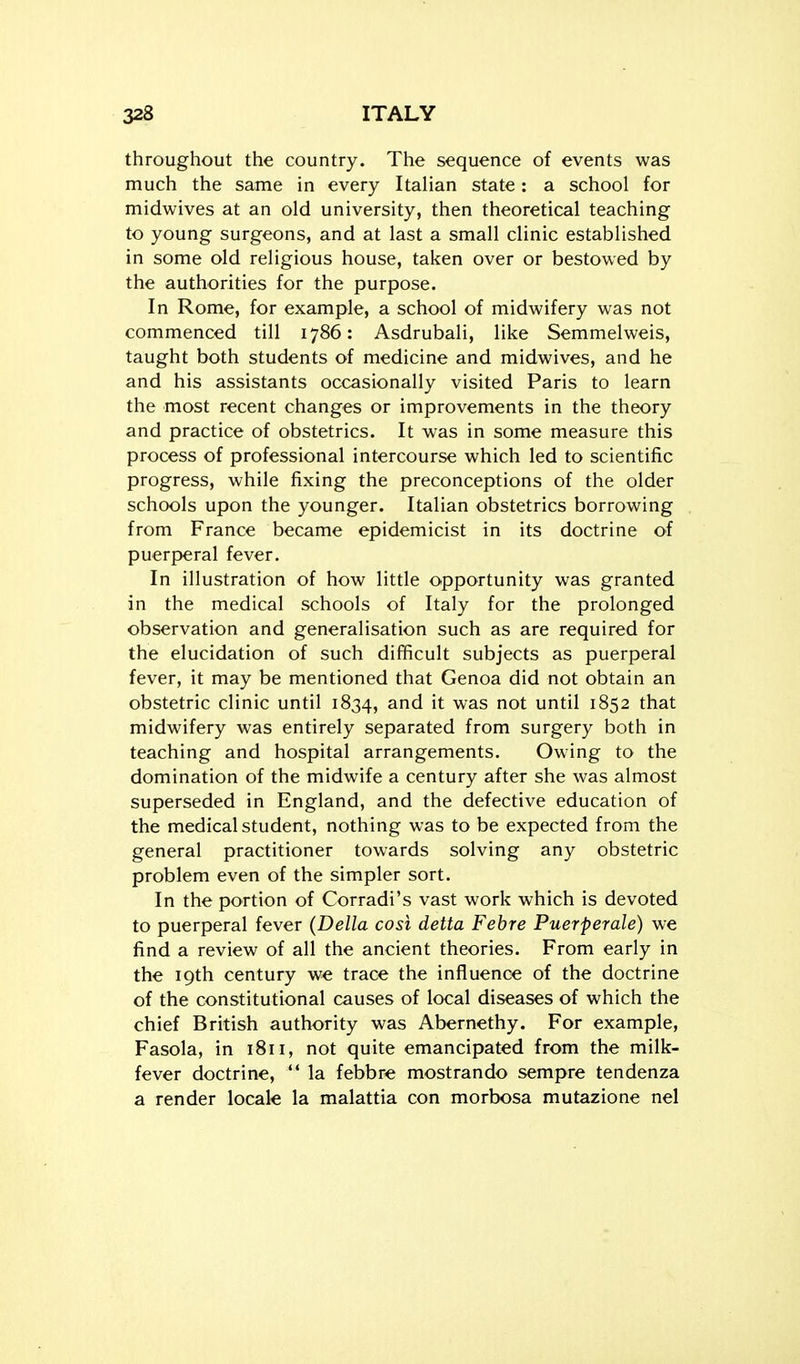 throughout the country. The sequence of events was much the same in every Italian state: a school for midwives at an old university, then theoretical teaching to young surgeons, and at last a small clinic established in some old religious house, taken over or bestowed by the authorities for the purpose. In Rome, for example, a school of midwifery was not commenced till 1786: Asdrubali, like Semmelweis, taught both students of medicine and midwives, and he and his assistants occasionally visited Paris to learn the most recent changes or improvements in the theory and practice of obstetrics. It was in some measure this process of professional intercourse which led to scientific progress, while fixing the preconceptions of the older schools upon the younger. Italian obstetrics borrowing from France became epidemicist in its doctrine of puerperal fever. In illustration of how little opportunity was granted in the medical schools of Italy for the prolonged observation and generalisation such as are required for the elucidation of such difficult subjects as puerperal fever, it may be mentioned that Genoa did not obtain an obstetric clinic until 1834, it was not until 1852 that midwifery was entirely separated from surgery both in teaching and hospital arrangements. Owing to the domination of the midwife a century after she was almost superseded in England, and the defective education of the medical student, nothing was to be expected from the general practitioner towards solving any obstetric problem even of the simpler sort. In the portion of Corradi's vast work which is devoted to puerperal fever (Delia cosi delta Febre Puerperale) we find a review of all the ancient theories. From early in the 19th century we trace the influence of the doctrine of the constitutional causes of local diseases of which the chief British authority was Abernethy. For example, Fasola, in 1811, not quite emancipated from the milk- fever doctrine, *' la febbre mostrando sempre tendenza a render locale la malattia con morbosa mutazione nel