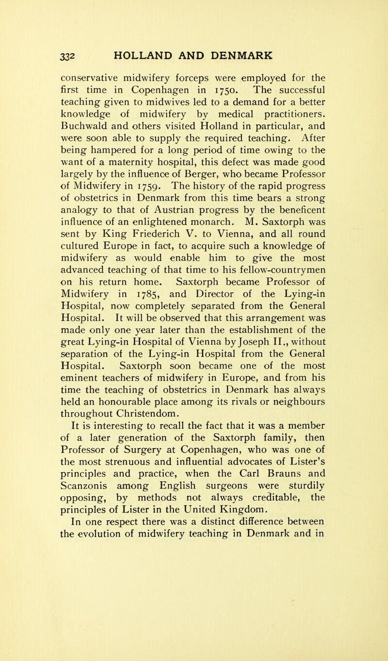 conservative midwifery forceps were employed for the first time in Copenhagen in 1750. The successful teaching given to midwives led to a demand for a better knowledge of midwifery by medical practitioners. Buchwald and others visited Holland in particular, and were soon able to supply the required teaching. After being hampered for a long period of time owing to the want of a maternity hospital, this defect was made good largely by the influence of Berger, who became Professor of Midwifery in 1759. The history of the rapid progress of obstetrics in Denmark from this time bears a strong analogy to that of Austrian progress by the beneficent influence of an enlightened monarch. M. Saxtorph was sent by King Friederich V. to Vienna, and all round cultured Europe in fact, to acquire such a knowledge of midwifery as would enable him to give the most advanced teaching of that time to his fellow-countrymen on his return home. Saxtorph became Professor of Midwifery in 1785, and Director of the Lying-in Hospital, now completely separated from the General Hospital. It will be observed that this arrangement was made only one year later than the establishment of the great Lying-in Hospital of Vienna by Joseph H., without separation of the Lying-in Hospital from the General Hospital. Saxtorph soon became one of the most eminent teachers of midwifery in Europe, and from his time the teaching of obstetrics in Denmark has always held an honourable place among its rivals or neighbours throughout Christendom. It is interesting to recall the fact that it was a member of a later generation of the Saxtorph family, then Professor of Surgery at Copenhagen, who was one of the most strenuous and influential advocates of Lister's principles and practice, when the Carl Brauns and Scanzonis among English surgeons were sturdily opposing, by methods not always creditable, the principles of Lister in the United Kingdom. In one respect there was a distinct difference between the evolution of midwifery teaching in Denmark and in