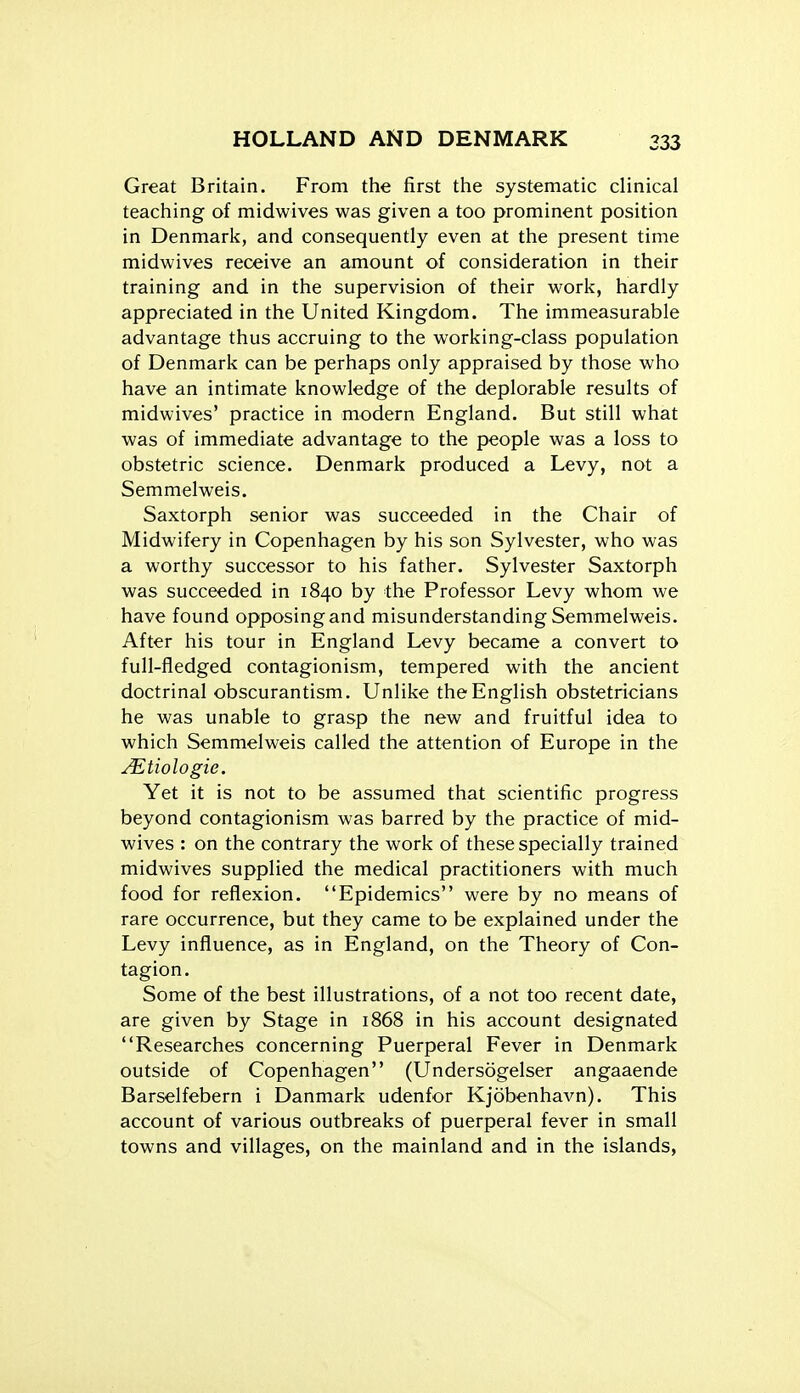 Great Britain. From the first the systematic clinical teaching of midwives was given a too prominent position in Denmark, and consequently even at the present time midwives receive an amount of consideration in their training and in the supervision of their work, hardly appreciated in the United Kingdom. The immeasurable advantage thus accruing to the working-class population of Denmark can be perhaps only appraised by those who have an intimate knowledge of the deplorable results of midwives' practice in modern England. But still what was of immediate advantage to the people was a loss to obstetric science. Denmark produced a Levy, not a Semmelweis. Saxtorph senior was succeeded in the Chair of Midwifery in Copenhagen by his son Sylvester, who was a worthy successor to his father. Sylvester Saxtorph was succeeded in 1840 by the Professor Levy whom we have found opposing and misunderstanding Semmelweis. After his tour in England Levy became a convert to full-fledged contagionism, tempered with the ancient doctrinal obscurantism. Unlike the English obstetricians he was unable to grasp the new and fruitful idea to which Semmelweis called the attention of Europe in the ^tiologie. Yet it is not to be assumed that scientific progress beyond contagionism was barred by the practice of mid- wives : on the contrary the work of these specially trained midwives supplied the medical practitioners with much food for reflexion. Epidemics were by no means of rare occurrence, but they came to be explained under the Levy influence, as in England, on the Theory of Con- tagion. Some of the best illustrations, of a not too recent date, are given by Stage in 1868 in his account designated Researches concerning Puerperal Fever in Denmark outside of Copenhagen (Undersogelser angaaende Barselfebern i Danmark udenfor Kjobenhavn). This account of various outbreaks of puerperal fever in small towns and villages, on the mainland and in the islands,