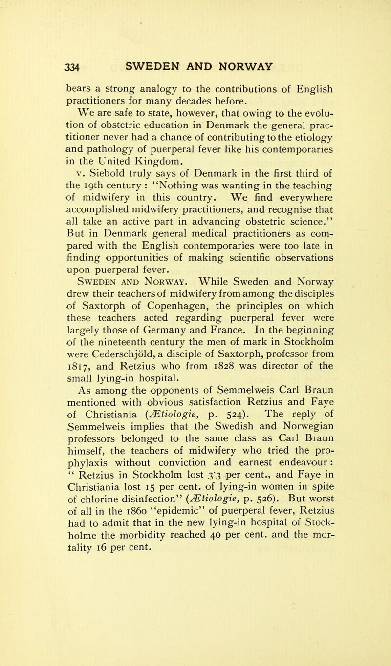 bears a strong analogy to the contributions of English practitioners for many decades before. We are safe to state, however, that owing to the evolu- tion of obstetric education in Denmark the general prac- titioner never had a chance of contributing to the etiology and pathology of puerperal fever like his contemporaries in the United Kingdom. V. Siebold truly says of Denmark in the first third of the 19th century : Nothing was wanting in the teaching of midwifery in this country. We find everywhere accomplished midwifery practitioners, and recognise that all take an active part in advancing obstetric science. But in Denmark general medical practitioners as com- pared with the English contemporaries were too late in finding opportunities of making scientific observations upon puerperal fever. Sweden and Norvi^ay. While Sweden and Norway drew their teachers of midwifery from among the disciples of Saxtorph of Copenhagen, the principles on which these teachers acted regarding puerperal fever were largely those of Germany and France. In the beginning of the nineteenth century the men of mark in Stockholm were Cederschjold, a disciple of Saxtorph, professor from 1817, and Retzius who from 1828 was director of the small lying-in hospital. As among the opponents of Semmelweis Carl Braun mentioned with obvious satisfaction Retzius and Faye of Christiania {Mtiologie, p. 524). The reply of Semmelweis implies that the Swedish and Norwegian professors belonged to the same class as Carl Braun himself, the teachers of midwifery who tried the pro- phylaxis without conviction and earnest endeavour:  Retzius in Stockholm lost 3*3 per cent., and Faye in Christiania lost 15 per cent, of lying-in women in spite of chlorine disinfection {Mtiologie, p. 526). But worst of all in the i860 epidemic of puerperal fever, Retzius had to admit that in the new lying-in hospital of Stock- holme the morbidity reached 40 per cent, and the mor- tality 16 per cent.