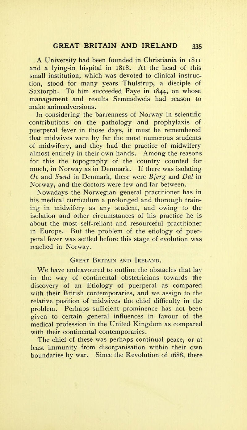 A University had been founded in Christiania in 1811 and a lying-in hispital in 1818. At the head of this small institution, which was devoted to clinical instruc- tion, stood for many years Thulstrup, a disciple of Saxtorph. To him succeeded Faye in 1844, on whose management and results Semmelweis had reason to make animadversions. In considering the barrenness of Norway in scientific contributions on the pathology and prophylaxis of puerperal fever in those days, it must be remembered that midwives were by far the most numerous students of midwifery, and they had the practice of midwifery almost entirely in their own hands. Among the reasons for this the topography of the country counted for much, in Norway as in Denmark. If there was isolating Oe and Sund in Denmark, there were Bjerg and Dal in Norway, and the doctors were few and far between. Nowadays the Norwegian general practitioner has in his medical curriculum a prolonged and thorough train- ing in midwifery as any student, and owing to the isolation and other circumstances of his practice he is about the most self-reliant and resourceful practitioner in Europe. But the problem of the etiology of puer- peral fever was settled before this stage of evolution was reached in Norway. Great Britain and Ireland. We have endeavoured to outline the obstacles that lay in the way of continental obstetricians towards the discovery of an Etiology of puerperal as compared with their British contemporaries, and we assign to the relative position of midwives the chief difficulty in the problem. Perhaps sufficient prominence has not been given to certain general influences in favour of the medical profession in the United Kingdom as compared with their continental contemporaries. The chief of these was perhaps continual peace, or at least immunity from disorganisation within their own boundaries by war. Since the Revolution of 1688, there