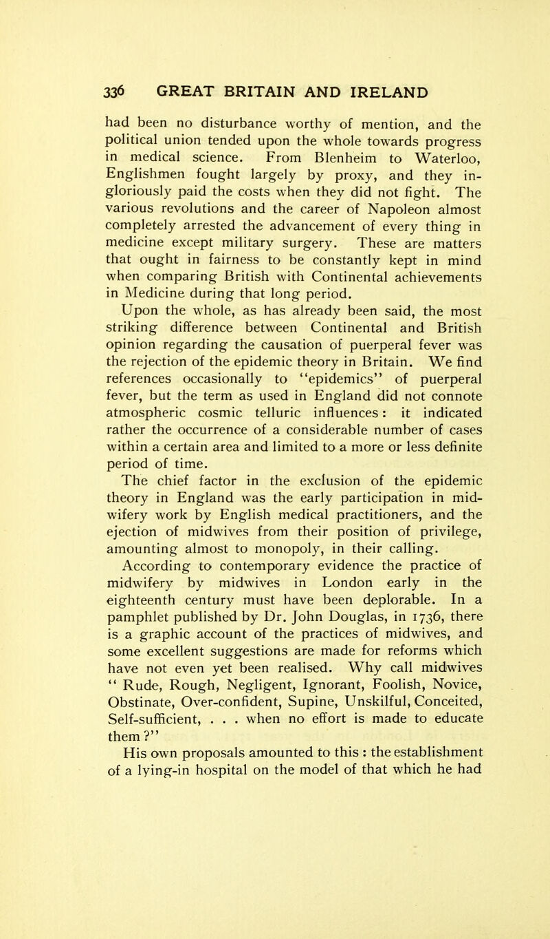 had been no disturbance worthy of mention, and the political union tended upon the whole towards progress in medical science. From Blenheim to Waterloo, Englishmen fought largely by proxy, and they in- gloriously paid the costs when they did not fight. The various revolutions and the career of Napoleon almost completely arrested the advancement of every thing in medicine except military surgery. These are matters that ought in fairness to be constantly kept in mind when comparing British with Continental achievements in Medicine during that long period. Upon the whole, as has already been said, the most striking difference between Continental and British opinion regarding the causation of puerperal fever was the rejection of the epidemic theory in Britain. We find references occasionally to epidemics of puerperal fever, but the term as used in England did not connote atmospheric cosmic telluric influences: it indicated rather the occurrence of a considerable number of cases within a certain area and limited to a more or less definite period of time. The chief factor in the exclusion of the epidemic theory in England was the early participation in mid- wifery work by English medical practitioners, and the ejection of midwives from their position of privilege, amounting almost to monopoly, in their calling. According to contemporary evidence the practice of midwifery by midwives in London early in the eighteenth century must have been deplorable. In a pamphlet published by Dr. John Douglas, in 1736, there is a graphic account of the practices of midwives, and some excellent suggestions are made for reforms which have not even yet been realised. Why call midwives  Rude, Rough, Negligent, Ignorant, Foolish, Novice, Obstinate, Over-confident, Supine, Unskilful, Conceited, Self-sufficient, . . . when no effort is made to educate them? His own proposals amounted to this : the establishment of a lying-in hospital on the model of that which he had