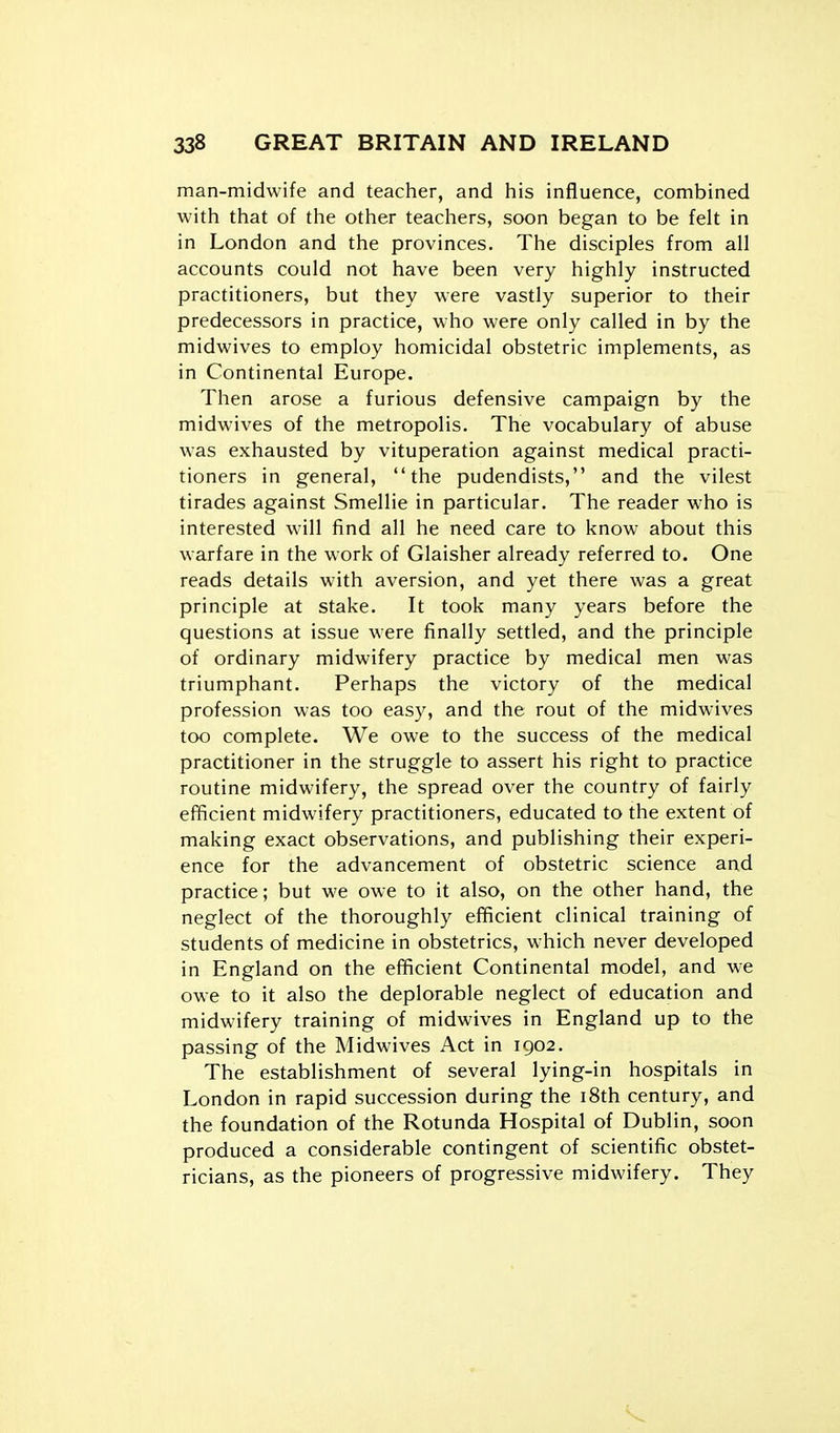 man-midwife and teacher, and his influence, combined with that of the other teachers, soon began to be felt in in London and the provinces. The disciples from all accounts could not have been very highly instructed practitioners, but they were vastly superior to their predecessors in practice, who were only called in by the midwives to employ homicidal obstetric implements, as in Continental Europe. Then arose a furious defensive campaign by the midwives of the metropolis. The vocabulary of abuse was exhausted by vituperation against medical practi- tioners in general, the pudendists, and the vilest tirades against Smellie in particular. The reader who is interested will find all he need care to know about this warfare in the work of Glaisher already referred to. One reads details with aversion, and yet there was a great principle at stake. It took many years before the questions at issue were finally settled, and the principle of ordinary midwifery practice by medical men was triumphant. Perhaps the victory of the medical profession was too easy, and the rout of the midwives too complete. We owe to the success of the medical practitioner in the struggle to assert his right to practice routine midwifery, the spread over the country of fairly efficient midwifery practitioners, educated to the extent of making exact observations, and publishing their experi- ence for the advancement of obstetric science and practice; but we owe to it also, on the other hand, the neglect of the thoroughly efficient clinical training of students of medicine in obstetrics, which never developed in England on the efficient Continental model, and we owe to it also the deplorable neglect of education and midwifery training of midwives in England up to the passing of the Midwives Act in 1902. The establishment of several lying-in hospitals in London in rapid succession during the i8th century, and the foundation of the Rotunda Hospital of Dublin, soon produced a considerable contingent of scientific obstet- ricians, as the pioneers of progressive midwifery. They