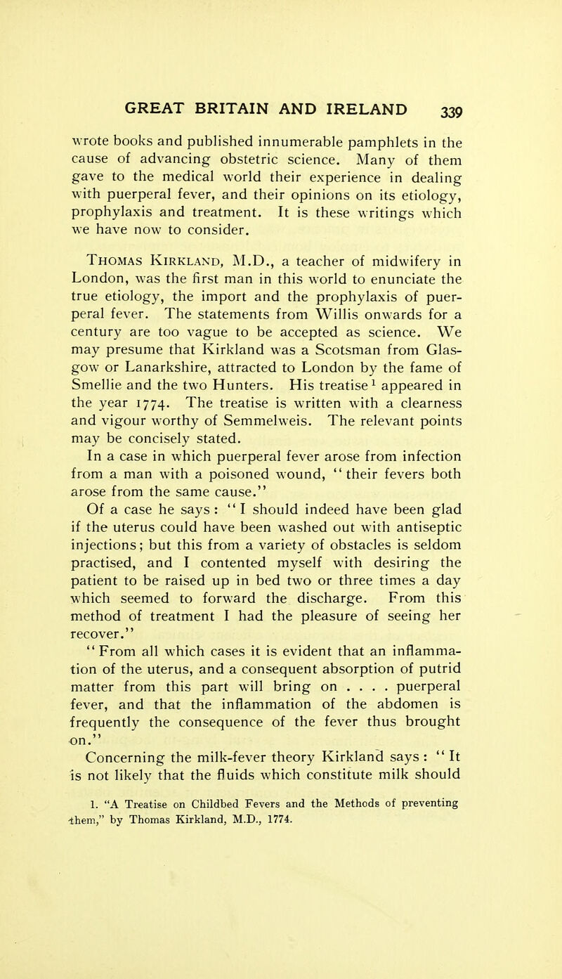 wrote books and published innumerable pamphlets in the cause of advancing obstetric science. Many of them gave to the medical world their experience in dealing with puerperal fever, and their opinions on its etiology, prophylaxis and treatment. It is these writings which we have now to consider. Thomas Kirkland, M.D., a teacher of midwifery in London, was the first man in this world to enunciate the true etiology, the import and the prophylaxis of puer- peral fever. The statements from Willis onwards for a century are too vague to be accepted as science. We may presume that Kirkland was a Scotsman from Glas- gow or Lanarkshire, attracted to London by the fame of Smellie and the two Hunters. His treatise^ appeared in the year 1774. The treatise is written with a clearness and vigour worthy of Semmelweis. The relevant points may be concisely stated. In a case in which puerperal fever arose from infection from a man with a poisoned wound, their fevers both arose from the same cause. Of a case he says : I should indeed have been glad if the uterus could have been washed out M'ith antiseptic injections; but this from a variety of obstacles is seldom practised, and I contented myself with desiring the patient to be raised up in bed two or three times a day which seemed to forward the discharge. From this method of treatment I had the pleasure of seeing her recover.  From all which cases it is evident that an inflamma- tion of the uterus, and a consequent absorption of putrid matter from this part will bring on ... . puerperal fever, and that the inflammation of the abdomen is frequently the consequence of the fever thus brought on. Concerning the milk-fever theory Kirkland says :  It is not likely that the fluids which constitute milk should 1. A Treatise on Childbed Fevers and the Methods of preventing ihem, by Thomas Kirkland, M.D., 1774.