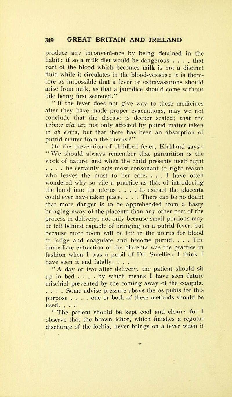 produce any inconvemence by being detained in the habit: if so a milk diet would be dangerous .... that part of the blood which becomes milk is not a distinct fluid while it circulates in the blood-vessels : it is there- fore as impossible that a fever or extravasations should arise from milk, as that a jaundice should come without bile being first secreted.  If the fever does not give way to these medicines after they have made proper evacuations, may we not conclude that the disease is deeper seated; that the frimce vice are not only affected by putrid matter taken in ah extra, but that there has been an absorption of putrid matter from the uterus? On the prevention of childbed fever, Kirkland says : We should always remember that parturition is the work of nature, and when the child presents itself right . ... he certainly acts most consonant to right reason v,ho leaves the most to her care. ... I have often wondered why so vile a practice as that of introducing the hand into the uterus .... to extract the placenta could ever have taken place. . . . There can be no doubt that more danger is to be apprehended from a hasty bringing away of the placenta than any other part of the process in delivery, not only because small portions may be left behind capable of bringing on a putrid fever, but because more room will be left in the uterus for blood to lodge and coagulate and become putrid. . . . The immediate extraction of the placenta was the practice in fashion when I was a pupil of Dr. Smellie: I think I have seen it end fatally. . . . A day or two after delivery, the patient should sit up in bed .... by which means I have seen future mischief prevented by the coming away of the coagula. .... Some advise pressure above the os pubis for this purpose .... one or both of these methods should be used. . . . The patient should be kept cool and clean: for I observe that the brown ichor, which finishes a regular discharge of the lochia, never brings on a fever when it