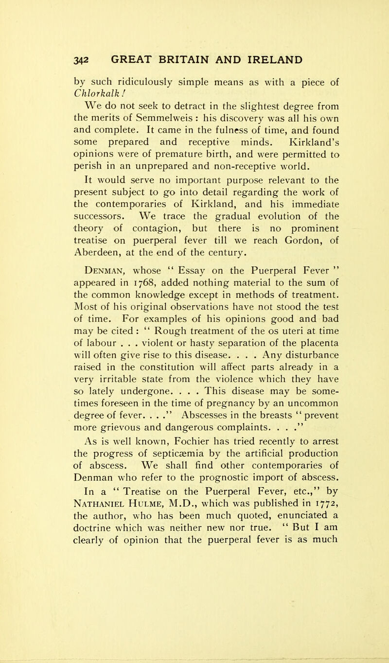 by such ridiculously simple means as with a piece of Chlorkalk f We do not seek to detract in the slightest degree from the merits of Semmelweis : his discovery was all his own and complete. It came in the fulness of time, and found some prepared and receptive minds. Kirkland's opinions were of premature birth, and were permitted to perish in an unprepared and non-receptive world. It would serve no important purpose relevant to the present subject to go into detail regarding the work of the contemporaries of Kirkland, and his immediate successors. We trace the gradual evolution of the ■theory of contagion, but there is no prominent treatise on puerperal fever till we reach Gordon, of Aberdeen, at the end of the century. Denman, whose  Essay on the Puerperal Fever  appeared in 1768, added nothing material to the sum of the common knowledge except in methods of treatment. Most of his original observations have not stood the test of time. For examples of his opinions good and bad may be cited :  Rough treatment of the os uteri at time of labour . . . violent or hasty separation of the placenta will often give rise to this disease. . . . Any disturbance raised in the constitution will affect parts already in a very irritable state from the violence which they have so lately undergone. . . . This disease may be some- times foreseen in the time of pregnancy by an uncommon degree of fever. . . . Abscesses in the breasts prevent more grievous and dangerous complaints. ... As is well known, Fochier has tried recently to arrest the progress of septicaemia by the artificial production of abscess. We shall find other contemporaries of Denman who refer to the prognostic import of abscess. In a  Treatise on the Puerperal Fever, etc., by Nathaniel Hulme, M.D., which was published in 1772, the author, who has been much quoted, enunciated a doctrine which was neither new nor true.  But I am clearly of opinion that the puerperal fever is as much