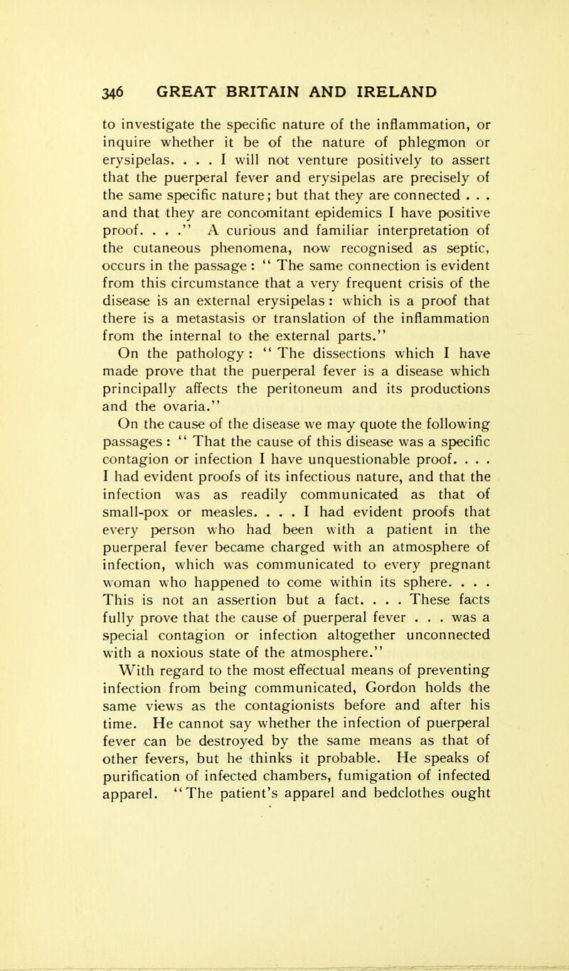 to investigate the specific nature of the inflammation, or inquire whether it be of the nature of phlegmon or erysipelas. ... I will not venture positively to assert that the puerperal fever and erysipelas are precisely of the same specific nature; but that they are connected . . . and that they are concomitant epidemics I have positive proof. ... A curious and familiar interpretation of the cutaneous phenomena, now recognised as septic, occurs in the passage :  The same connection is evident from this circumstance that a very frequent crisis of the disease is an external erysipelas: which is a proof that there is a metastasis or translation of the inflammation from the internal to the external parts. On the pathology: The dissections which I have made prove that the puerperal fever is a disease which principally affects the peritoneum and its productions and the ovaria. On the cause of the disease we may quote the following passages:  That the cause of this disease was a specific contagion or infection I have unquestionable proof. . . . I had evident proofs of its infectious nature, and that the infection was as readily communicated as that of small-pox or measles. ... I had evident proofs that every person who had been with a patient in the puerperal fever became charged with an atmosphere of infection, which was communicated to every pregnant woman who happened to come within its sphere. . . . This is not an assertion but a fact. . . . These facts fully prove that the cause of puerperal fever . . . was a special contagion or infection altogether unconnected with a noxious state of the atmosphere. With regard to the most effectual means of preventing infection from being communicated, Gordon holds the same views as the contagionists before and after his time. He cannot say whether the infection of puerperal fever can be destroyed by the same means as that of other fevers, but he thinks it probable. He speaks of purification of infected chambers, fumigation of infected apparel. The patient's apparel and bedclothes ought