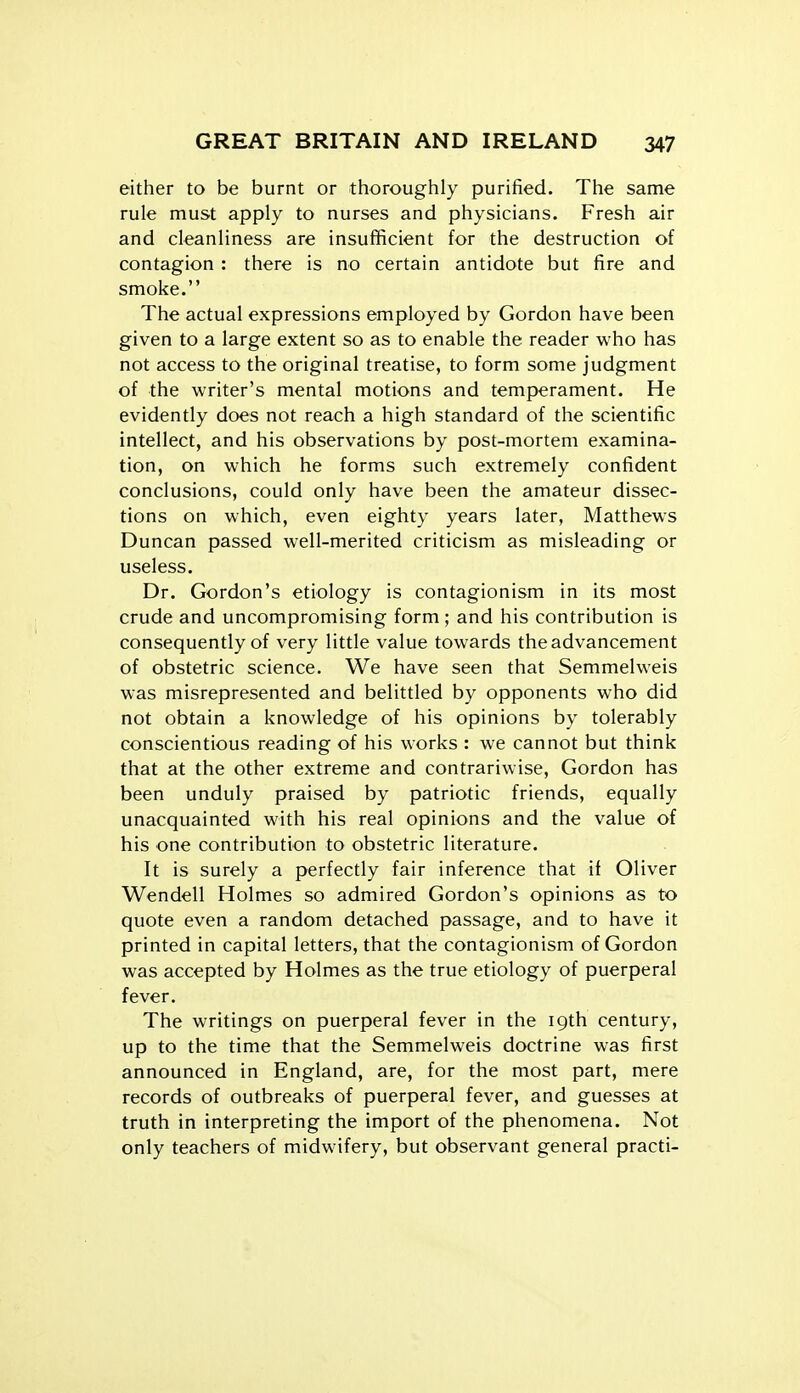 either to be burnt or thoroughly purified. The same rule must apply to nurses and physicians. Fresh air and cleanliness are insufficient for the destruction of contagion : there is no certain antidote but fire and smoke. The actual expressions employed by Gordon have been given to a large extent so as to enable the reader who has not access to the original treatise, to form some judgment of the writer's mental motions and temperament. He evidently does not reach a high standard of the scientific intellect, and his observations by post-mortem examina- tion, on which he forms such extremely confident conclusions, could only have been the amateur dissec- tions on which, even eighty years later, Matthews Duncan passed well-merited criticism as misleading or useless. Dr. Gordon's etiology is contagionism in its most crude and uncompromising form ; and his contribution is consequently of very little value towards the advancement of obstetric science. We have seen that Semmelweis was misrepresented and belittled by opponents who did not obtain a knowledge of his opinions by tolerably conscientious reading of his works : we cannot but think that at the other extreme and contrariwise, Gordon has been unduly praised by patriotic friends, equally unacquainted with his real opinions and the value of his one contribution to obstetric literature. It is surely a perfectly fair inference that if Oliver Wendell Holmes so admired Gordon's opinions as to quote even a random detached passage, and to have it printed in capital letters, that the contagionism of Gordon was accepted by Holmes as the true etiology of puerperal fever. The writings on puerperal fever in the 19th century, up to the time that the Semmelweis doctrine was first announced in England, are, for the most part, mere records of outbreaks of puerperal fever, and guesses at truth in interpreting the import of the phenomena. Not only teachers of midwifery, but observant general practi-