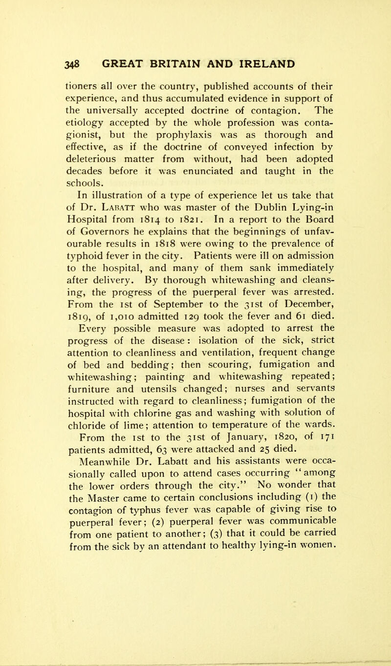 tioners all over the country, published accounts of their experience, and thus accumulated evidence in support of the universally accepted doctrine of contagion. The etiology accepted by the whole profession was conta- gionist, but the prophylaxis was as thorough and efifective, as if the doctrine of conveyed infection by deleterious matter from without, had been adopted decades before it was enunciated and taught in the schools. In illustration of a type of experience let us take that of Dr. Labatt who was master of the Dublin Lying-in Hospital from 1814 to 1821. In a report to the Board of Governors he explains that the beginnings of unfav- ourable results in 1818 were owing to the prevalence of typhoid fever in the city. Patients were ill on admission to the hospital, and many of them sank immediately after delivery. By thorough whitewashing and cleans- ing, the progress of the puerperal fever was arrested. From the ist of September to the 31st of December, i8ig, of 1,010 admitted 129 took the fever and 61 died. Every possible measure was adopted to arrest the progress of the disease: isolation of the sick, strict attention to cleanliness and ventilation, frequent change of bed and bedding; then scouring, fumigation and whitewashing; painting and whitewashing repeated; furniture and utensils changed; nurses and servants instructed with regard to cleanliness; fumigation of the hospital with chlorine gas and washing with solution of chloride of lime; attention to temperature of the wards. From the ist to the 31st of January, 1820, of 171 patients admitted, 63 w-ere attacked and 25 died. Meanwhile Dr. Labatt and his assistants were occa- sionally called upon to attend cases occurring among the lower orders through the city. No wonder that the Master came to certain conclusions including (i) the contagion of typhus fever was capable of giving rise to puerperal fever; (2) puerperal fever was communicable from one patient to another; (3) that it could be carried from the sick by an attendant to healthy lying-in women.