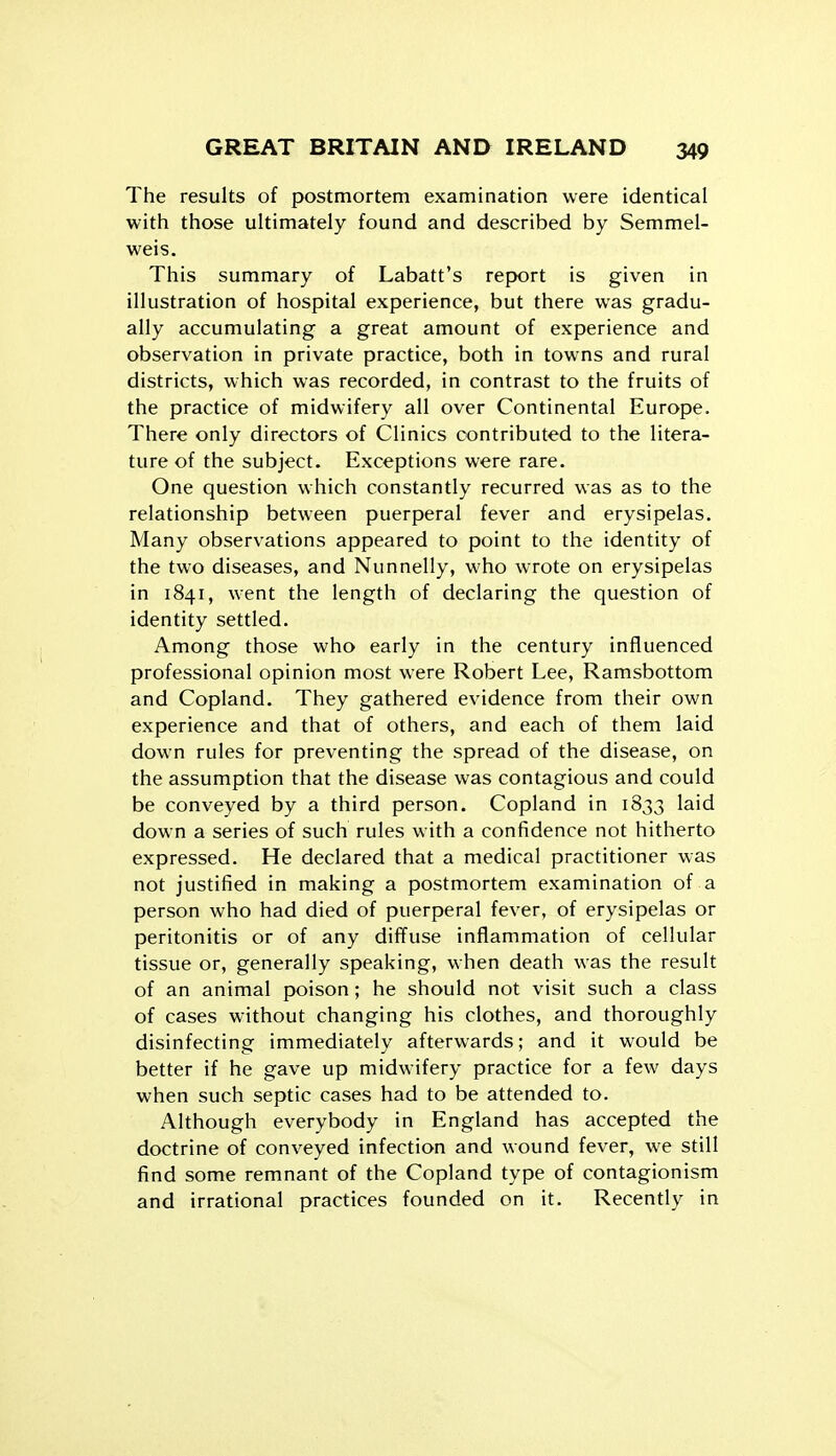 The results of postmortem examination were identical with those ultimately found and described by Semmel- weis. This summary of Labatt's report is given in illustration of hospital experience, but there was gradu- ally accumulating a great amount of experience and observation in private practice, both in towns and rural districts, which was recorded, in contrast to the fruits of the practice of midwifery all over Continental Europe. There only directors of Clinics contributed to the litera- ture of the subject. Exceptions were rare. One question which constantly recurred was as to the relationship between puerperal fever and erysipelas. Many observations appeared to point to the identity of the two diseases, and Nunnelly, who wrote on erysipelas in 1841, went the length of declaring the question of identity settled. Among those who early in the century influenced professional opinion most were Robert Lee, Ramsbottom and Copland. They gathered evidence from their own experience and that of others, and each of them laid down rules for preventing the spread of the disease, on the assumption that the disease was contagious and could be conveyed by a third person. Copland in 1833 laid down a series of such rules with a confidence not hitherto expressed. He declared that a medical practitioner was not justified in making a postmortem examination of a person who had died of puerperal fever, of erysipelas or peritonitis or of any diffuse inflammation of cellular tissue or, generally speaking, when death was the result of an animal poison; he should not visit such a class of cases without changing his clothes, and thoroughly disinfecting immediately afterwards; and it would be better if he gave up midwifery practice for a few days when such septic cases had to be attended to. Although everybody in England has accepted the doctrine of conveyed infection and wound fever, w^e still find some remnant of the Copland type of contagionism and irrational practices founded on it. Recently in