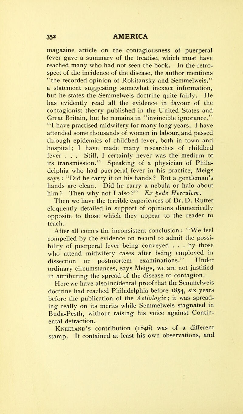 magazine article on the contagiousness of puerperal fever gave a summary of the treatise, which must have reached many who had not seen the book. In the retro- spect of the incidence of the disease, the author mentions the recorded opinion of Rokitansky and Semmelweis, a statement suggesting somewhat inexact information, but he states the Semmelweis doctrine quite fairly. He has evidently read all the evidence in favour of the contagionist theory published in the United States and Great Britain, but he remains in invincible ignorance. I have practised midwifery for many long years. I have attended some thousands of women in labour, and passed through epidemics of childbed fever, both in town and hospital; I have made many researches of childbed fever . . . Still, I certainly never was the medium of its transmission. Speaking of a physician of Phila- delphia who had puerperal fever in his practice, Meigs says : Did he carry it on his hands? But a gentleman's hands are clean. Did he carry a nebula or halo about him? Then why not I also? Ex pede Herculem. Then we have the terrible experiences of Dr. D. Rutter eloquently detailed in support of opinions diametrically opposite to those which they appear to the reader to teach. After all comes the inconsistent conclusion : We feel compelled by the evidence on record to admit the possi- bility of puerperal fever being conveyed ... by those who attend midwifery cases after being employed in dissection or postmortem examinations. Under ordinary circumstances, says Meigs, we are not justified in attributing the spread of the disease to contagion. Here we have also incidental proof that the Semmelweis doctrine had reached Philadelphia before 1854, six years before the publication of the Aetiologie; it was spread- ing really on its merits while Semmelweis stagnated in Buda-Pesth, without raising his voice against Contin- ental detraction. Kneeland's contribution (1846) was of a different stamp. It contained at least his own observations, and