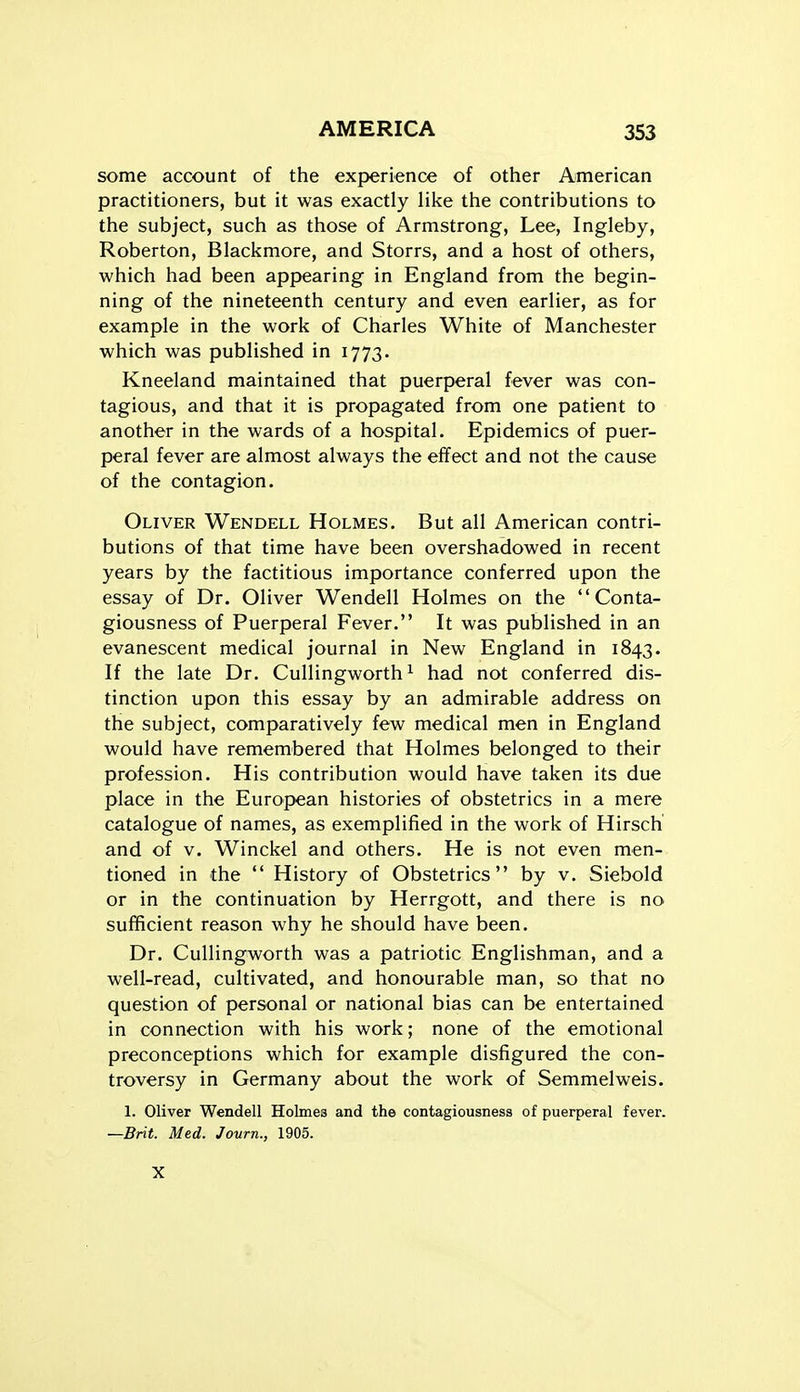 some account of the experience of other American practitioners, but it was exactly like the contributions to the subject, such as those of Armstrong, Lee, Ingleby, Roberton, Blackmore, and Storrs, and a host of others, which had been appearing in England from the begin- ning of the nineteenth century and even earlier, as for example in the work of Charles White of Manchester which was published in 1773. Kneeland maintained that puerperal fever was con- tagious, and that it is propagated from one patient to another in the wards of a hospital. Epidemics of puer- peral fever are almost always the effect and not the cause of the contagion. Oliver Wendell Holmes. But all American contri- butions of that time have been overshadowed in recent years by the factitious importance conferred upon the essay of Dr. Oliver Wendell Holmes on the Conta- giousness of Puerperal Fever. It was published in an evanescent medical journal in New England in 1843. If the late Dr. Cullingworth ^ had not conferred dis- tinction upon this essay by an admirable address on the subject, comparatively few medical men in England would have remembered that Holmes belonged to their profession. His contribution would have taken its due place in the European histories of obstetrics in a mere catalogue of names, as exemplified in the work of Hirsch and of V. Winckel and others. He is not even men- tioned in the  History of Obstetrics by v. Siebold or in the continuation by Herrgott, and there is no sufficient reason why he should have been. Dr. Cullingworth was a patriotic Englishman, and a well-read, cultivated, and honourable man, so that no question of personal or national bias can be entertained in connection with his work; none of the emotional preconceptions which for example disfigured the con- troversy in Germany about the work of Semmelweis. 1. Oliver Wendell Holmes and the contagiousness of puerperal fever. —Brit. Med. Journ., 1905. X