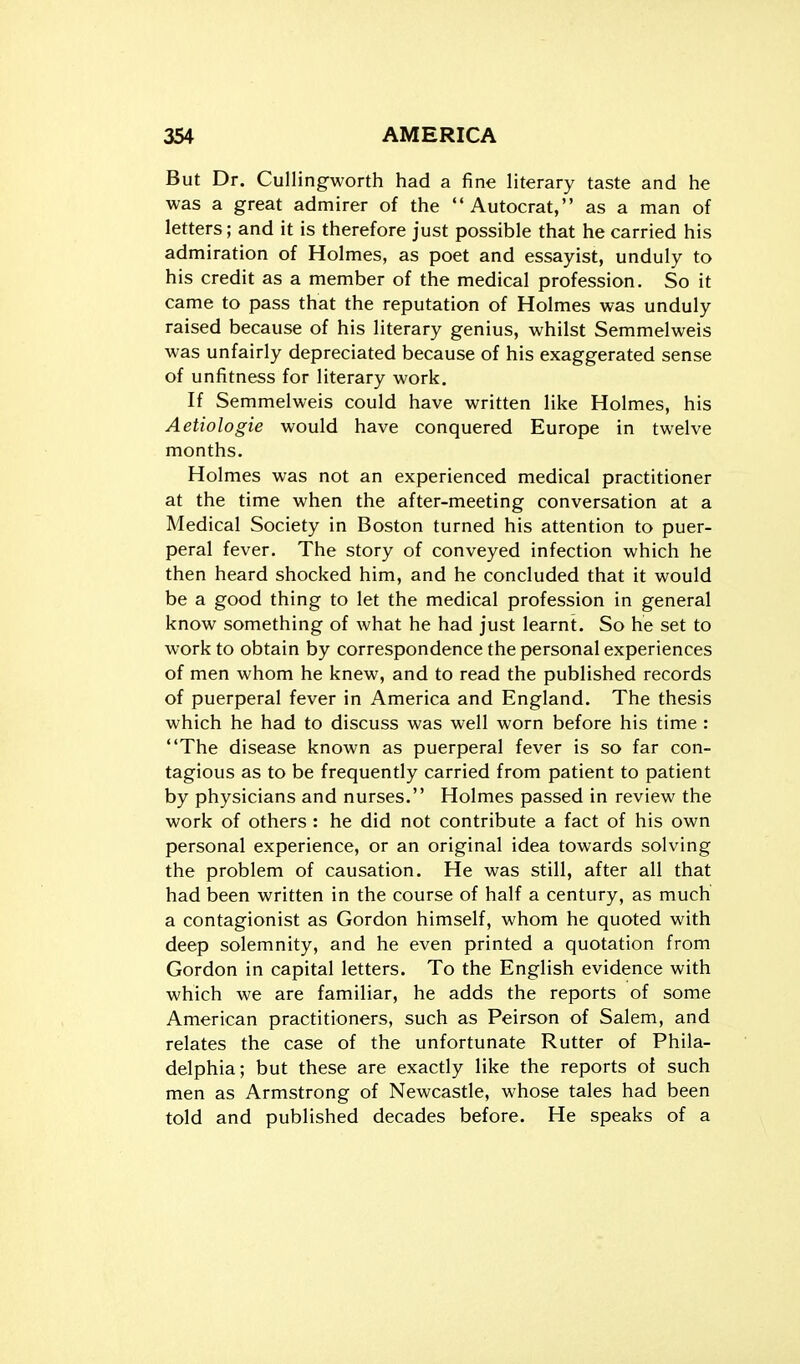 But Dr. Cullingworth had a fine literary taste and he was a great admirer of the Autocrat, as a man of letters; and it is therefore just possible that he carried his admiration of Holmes, as poet and essayist, unduly to his credit as a member of the medical profession. So it came to pass that the reputation of Holmes was unduly raised because of his literary genius, whilst Semmelweis was unfairly depreciated because of his exaggerated sense of unfitness for literary work. If Semmelweis could have written like Holmes, his Aetiologie would have conquered Europe in twelve months. Holmes was not an experienced medical practitioner at the time when the after-meeting conversation at a Medical Society in Boston turned his attention to puer- peral fever. The story of conveyed infection which he then heard shocked him, and he concluded that it would be a good thing to let the medical profession in general know something of what he had just learnt. So he set to work to obtain by correspondence the personal experiences of men whom he knew, and to read the published records of puerperal fever in America and England. The thesis which he had to discuss was well worn before his time : The disease known as puerperal fever is so far con- tagious as to be frequently carried from patient to patient by physicians and nurses. Holmes passed in review the work of others : he did not contribute a fact of his own personal experience, or an original idea towards solving the problem of causation. He was still, after all that had been written in the course of half a century, as much a contagionist as Gordon himself, whom he quoted with deep solemnity, and he even printed a quotation from Gordon in capital letters. To the English evidence with which we are familiar, he adds the reports of some American practitioners, such as Peirson of Salem, and relates the case of the unfortunate Rutter of Phila- delphia; but these are exactly like the reports of such men as Armstrong of Newcastle, whose tales had been told and published decades before. He speaks of a