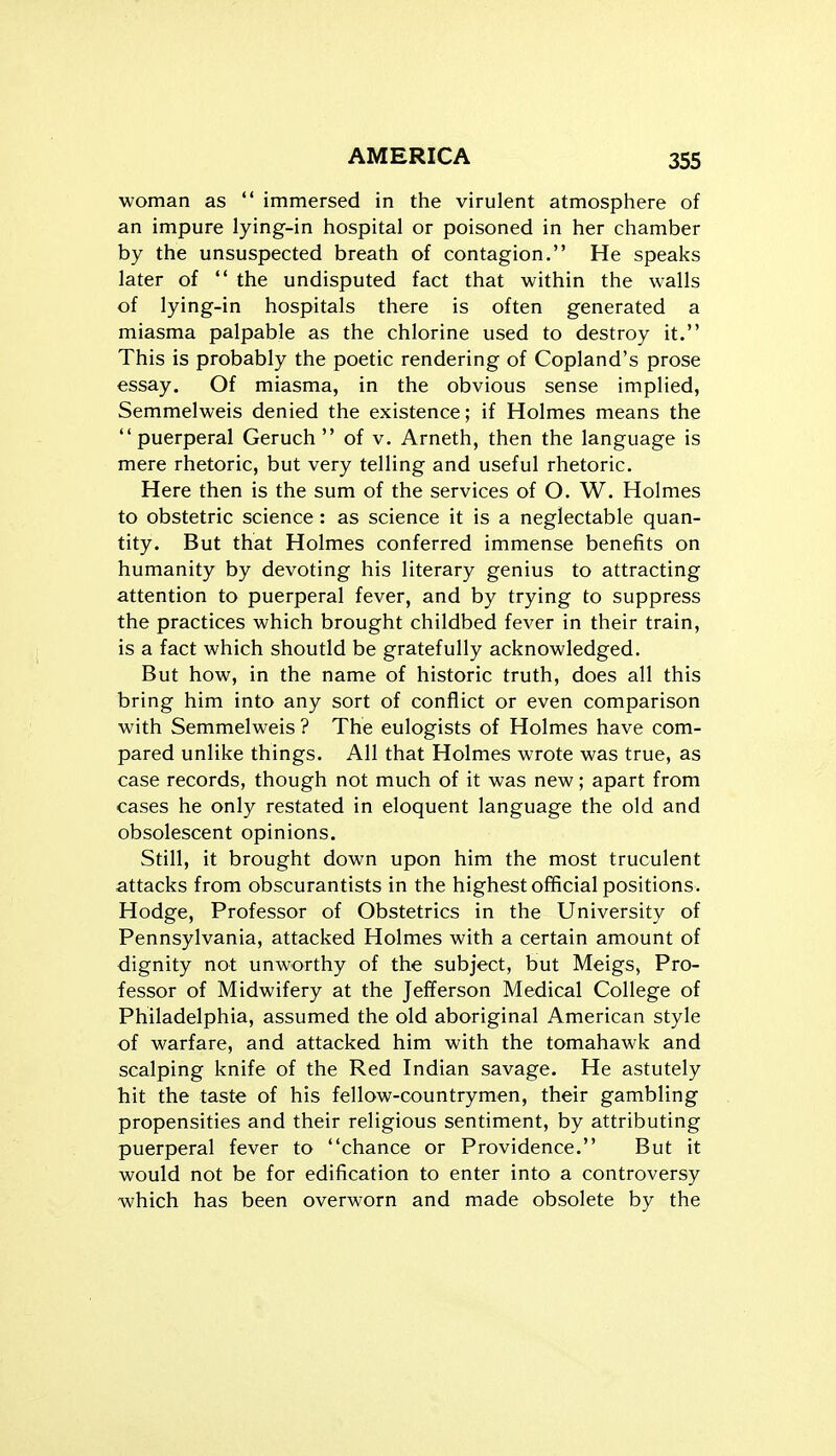 35S woman as  immersed in the virulent atmosphere of an impure lying-in hospital or poisoned in her chamber by the unsuspected breath of contagion. He speaks later of  the undisputed fact that within the walls of lying-in hospitals there is often generated a miasma palpable as the chlorine used to destroy it. This is probably the poetic rendering of Copland's prose essay. Of miasma, in the obvious sense implied, Semmelweis denied the existence; if Holmes means the puerperal Geruch  of v. Arneth, then the language is mere rhetoric, but very telling and useful rhetoric. Here then is the sum of the services of O. W. Holmes to obstetric science: as science it is a neglectable quan- tity. But that Holmes conferred immense benefits on humanity by devoting his literary genius to attracting attention to puerperal fever, and by trying to suppress the practices which brought childbed fever in their train, is a fact which shoutld be gratefully acknowledged. But how, in the name of historic truth, does all this bring him into any sort of conflict or even comparison with Semmelweis ? The eulogists of Holmes have com- pared unlike things. All that Holmes wrote was true, as case records, though not much of it was new; apart from cases he only restated in eloquent language the old and obsolescent opinions. Still, it brought down upon him the most truculent attacks from obscurantists in the highest official positions. Hodge, Professor of Obstetrics in the University of Pennsylvania, attacked Holmes with a certain amount of dignity not unworthy of the subject, but Meigs, Pro- fessor of Midwifery at the Jefferson Medical College of Philadelphia, assumed the old aboriginal American style of warfare, and attacked him with the tomahawk and scalping knife of the Red Indian savage. He astutely hit the taste of his fellow-countrymen, their gambling propensities and their religious sentiment, by attributing puerperal fever to chance or Providence. But it would not be for edification to enter into a controversy which has been overworn and made obsolete by the