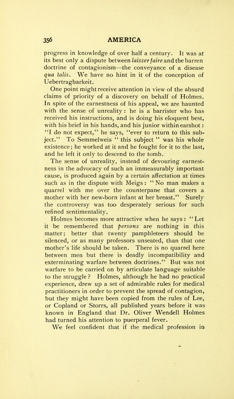 progress in knowledge of over half a century. It was at its best only a dispute between Zamer/aire and the barren doctrine of contagionism—the conveyance of a disease qua talis. We have no hint in it of the conception of Uebertragbarkeit. One point might receive attention in view of the absurd claims of priority of a discovery on behalf of Holmes. In spite of the earnestness of his appeal, we are haunted with the sense of unreality : he is a barrister who has received his instructions, and is doing his eloquent best, w ith his brief in his hands, and his junior within earshot: I do not expect, he says, ever to return to this sub- ject. To Semmelweis  this subject  was his whole existence; he worked at it and he fought for it to the last, and he left it only to descend to the tomb. The sense of unreality, instead of devouring earnest- ness in the advocacy of such an immeasurably important cause, is produced again by a certain affectation at times such as in the dispute with Meigs: No man makes a quarrel with me over the counterpane that covers a mother with her new-born infant at her breast. Surely the controversy was too desperately serious for such refined sentimentality. Holmes becomes more attractive when he says :  Let it be remembered that persons are nothing in this matter; better that twenty pamphleteers should be silenced, or as many professors unseated, than that one mother's life should be taken. There is no quarrel here between men but there is deadly incompatibility and exterminating warfare between doctrines. But was not warfare to be carried on by articulate language suitable to the struggle ? Holmes, although he had no practical experience, drew up a set of admirable rules for medical practitioners in order to prevent the spread of contagion^ but they might have been copied from the rules of Lee, or Copland or Storrs, all published years before it was known in England that Dr. Oliver Wendell Holmes had turned his attention to puerperal fever. We feel confident that if the medical profession in