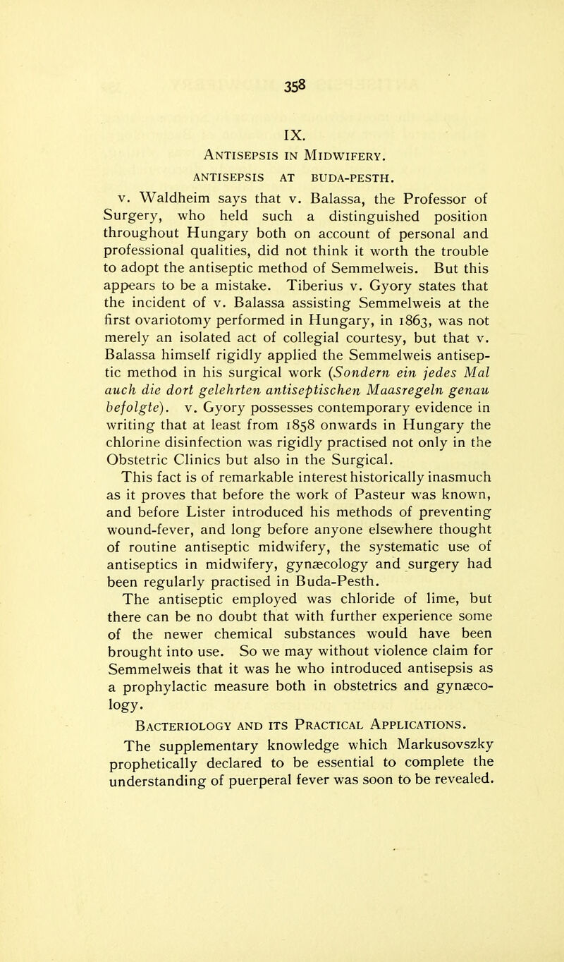 IX. Antisepsis in Midwifery, antisepsis at buda-pesth. V. Waldheim says that v. Balassa, the Professor of Surgery, who held such a distinguished position throughout Hungary both on account of personal and professional qualities, did not think it worth the trouble to adopt the antiseptic method of Semmelweis. But this appears to be a mistake. Tiberius v. Gyory states that the incident of v. Balassa assisting Semmelweis at the first ovariotomy performed in Hungary, in 1863, was not merely an isolated act of collegial courtesy, but that v. Balassa himself rigidly applied the Semmelweis antisep- tic method in his surgical work (Sondern ein jedes Mai auch die dort gelehrten antiseptischen Maasregeln genau befolgte). V. Gyory possesses contemporary evidence in writing that at least from 1858 onwards in Hungary the chlorine disinfection was rigidly practised not only in the Obstetric Clinics but also in the Surgical. This fact is of remarkable interest historically inasmuch as it proves that before the work of Pasteur was known, and before Lister introduced his methods of preventing wound-fever, and long before anyone elsewhere thought of routine antiseptic midwifery, the systematic use of antiseptics in midwifery, gynecology and surgery had been regularly practised in Buda-Pesth. The antiseptic employed was chloride of lime, but there can be no doubt that with further experience some of the newer chemical substances would have been brought into use. So we may without violence claim for Semmelweis that it was he who introduced antisepsis as a prophylactic measure both in obstetrics and gynaeco- logy. Bacteriology and its Practical Applications. The supplementary knowledge which Markusovszky prophetically declared to be essential to complete the understanding of puerperal fever was soon to be revealed.