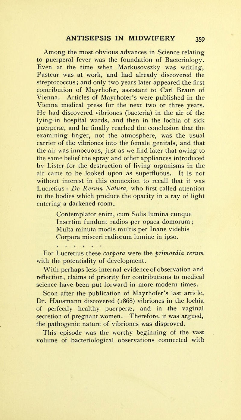 Among the most obvious advances in Science relating to puerperal fever was the foundation of Bacteriology. Even at the time when Markusovszky was writing, Pasteur was at work, and had already discovered the streptococcus; and only two years later appeared the first contribution of Mayrhofer, assistant to Carl Braun of Vienna. Articles of Mayrhofer's were published in the Vienna medical press for the next two or three years. He had discovered vibriones (bacteria) in the air of the lying-in hospital wards, and then in the lochia of sick puerperffi, and he finally reached the conclusion that the examining finger, not the atmosphere, was the usual carrier of the vibriones into the female genitals, and that the air was innocuous, just as we find later that owing to the same belief the spray and other appliances introduced by Lister for the destruction of living organisms in the air came to be looked upon as superfluous. It is not without interest in this connexion to recall that it was Lucretius : De Rerum Natura, who first called attention to the bodies which produce the opacity in a ray of light entering a darkened room. Contemplator enim, cum Solis lumina cunque Insertim fundunt radios per opaca domorum; Multa minuta modis multis per Inane videbis Corpora misceri radiorum lumine in ipso. For Lucretius these corpora were the primordia rerum with the potentiality of development. With perhaps less internal evidence of observation and reflection, claims of priority for contributions to medical science have been put forward in more modern times. Soon after the publication of Mayrhofer's last article, Dr. Hausmann discovered (1868) vibriones in the lochia of perfectly healthy puerperae, and in the vaginal secretion of pregnant women. Therefore, it was argued, the pathogenic nature of vibriones was disproved. This episode was the worthy beginning of the vast volume of bacteriological observations connected with