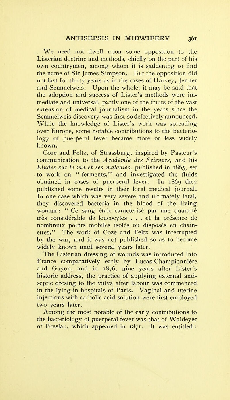 We need not dwell upon some opposition to the Listerian doctrine and methods, chiefly on the part of his own countrymen, among whom it is saddening to find the name of Sir James Simpson. But the opposition did not last for thirty years as in the cases of Harvey, Jenner and Semmelweis. Upon the whole, it may be said that the adoption and success of Lister's methods were im- mediate and universal, partly one of the fruits of the vast extension of medical journalism in the years since the Semmelweis discovery was first so defectively announced. While the knowledge of Lister's work was spreading over Europe, some notable contributions to the bacterio- logy of puerjieral fever became more or less widely known. Coze and Feltz, of Strassburg, inspired by Pasteur's communication to the Academie des Sciences, and his Etudes sur le vin et ses maladies, published in 1865, set to work on  ferments, and investigated the fluids obtained in cases of puerperal fever. In 1869 they published some results in their local medical journal. In one case which was very severe and ultimately fatal, they discovered bacteria in the blood of the living woman :  Ce sang 6tait caracterise par une quantity tr^s considerable de leucocytes . . . et la presence de nombreux points mobiles isoles ou disposes en chain- ettes. The work of Coze and Feltz was interrupted by the war, and it was not published so as to become widely known until several years later. The Listerian dressing of wounds was introduced into France comparatively early by Lucas-Championni^re and Guyon, and in 1876, nine years after Lister's historic address, the practice of applying external anti- septic dresing to the vulva after labour was commenced in the lying-in hospitals of Paris. Vaginal and uterine injections with carbolic acid solution were first employed two years later. Among the most notable of the early contributions to the bacteriology of puerperal fever was that of Waldeyer of Breslau, which appeared in 1871. It was entitled: