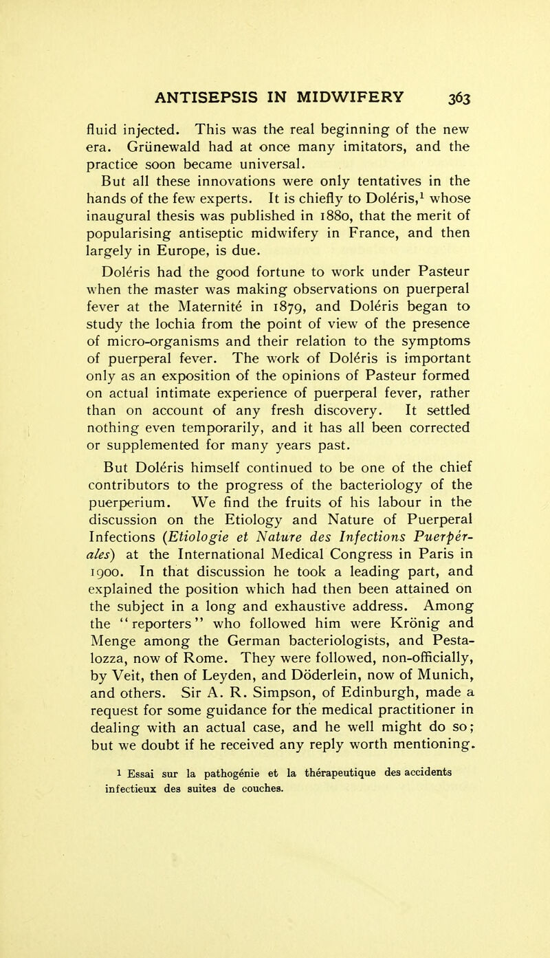 fluid injected. This was the real beginning of the new era. Griinewald had at once many imitators, and the practice soon became universal. But all these innovations were only tentatives in the hands of the few experts. It is chiefly to Doleris/ whose inaugural thesis was published in 1880, that the merit of popularising antiseptic midwifery in France, and then largely in Europe, is due. Doleris had the good fortune to work under Pasteur when the master was making observations on puerperal fever at the Maternite in 1879, and Doleris began to study the lochia from the point of view of the presence of micro-organisms and their relation to the symptoms of puerperal fever. The work of Doleris is important only as an exposition of the opinions of Pasteur formed on actual intimate experience of puerperal fever, rather than on account of any fresh discovery. It settled nothing even temporarily, and it has all been corrected or supplemented for many years past. But Doleris himself continued to be one of the chief contributors to the progress of the bacteriology of the puerperium. We find the fruits of his labour in the discussion on the Etiology and Nature of Puerperal Infections {Etiologie et Nature des Infections Puerfer- ales) at the International Medical Congress in Paris in 1900. In that discussion he took a leading part, and explained the position which had then been attained on the subject in a long and exhaustive address. Among the reporters who followed him were Kronig and Menge among the German bacteriologists, and Pesta- lozza, now of Rome. They were followed, non-officially, by Veit, then of Leyden, and Doderlein, now of Munich, and others. Sir A. R. Simpson, of Edinburgh, made a request for some guidance for the medical practitioner in dealing with an actual case, and he well might do so; but we doubt if he received any reply worth mentioning. 1 Essai sur la pathogenic et la therapeutique des accidents infectieux des suites de couches.