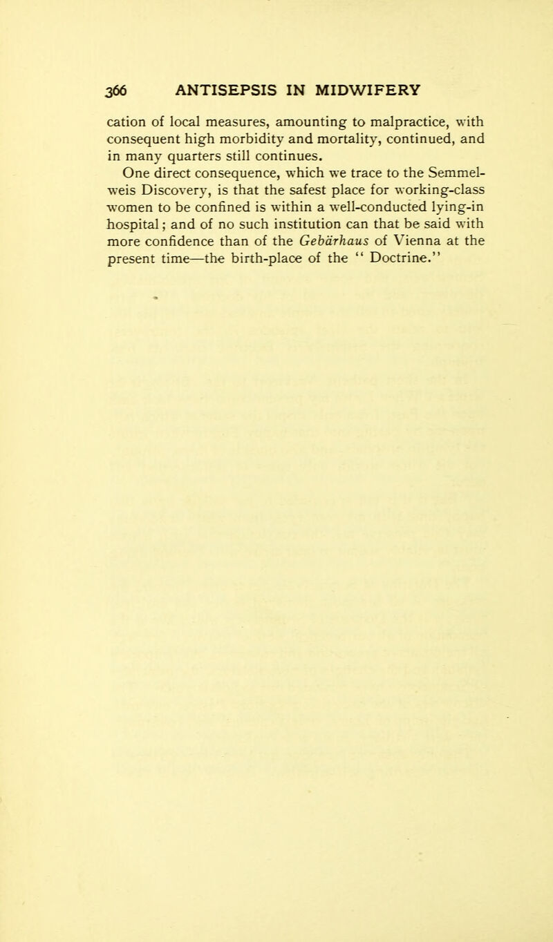 cation of local measures, amounting to malpractice, with consequent high morbidity and mortality, continued, and in many quarters still continues. One direct consequence, which we trace to the Semmel- weis Discovery, is that the safest place for working-class women to be confined is within a well-conducted lying-in hospital; and of no such institution can that be said with more confidence than of the Gebdrhaus of Vienna at the present time—the birth-place of the  Doctrine.