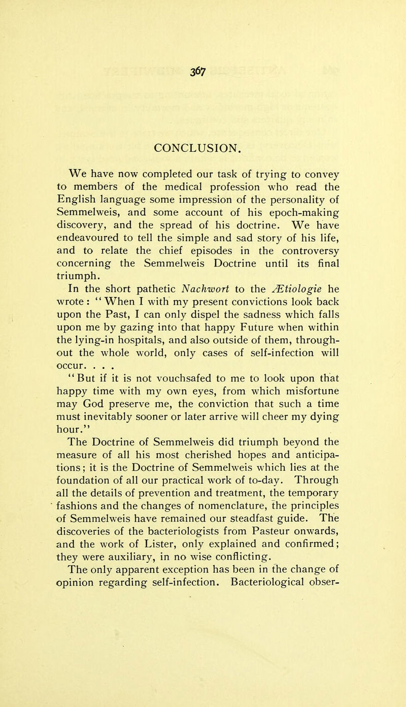 CONCLUSION. We have now completed our task of trying to convey to members of the medical profession who read the English language some impression of the personality of Semmelweis, and some account of his epoch-making discovery, and the spread of his doctrine. We have endeavoured to tell the simple and sad story of his life, and to relate the chief episodes in the controversy concerning the Semmelweis Doctrine until its final triumph. In the short pathetic Nachwort to the ^tiologie he wrote :  When I with my present convictions look back upon the Past, I can only dispel the sadness which falls upon me by gazing into that happy Future when within the lying-in hospitals, and also outside of them, through- out the whole world, only cases of self-infection will occur. . . . But if it is not vouchsafed to me to look upon that happy time with my own eyes, from which misfortune may God preserve me, the conviction that such a time must inevitably sooner or later arrive will cheer my dying hour. The Doctrine of Semmelweis did triumph beyond the measure of all his most cherished hopes and anticipa- tions ; it is the Doctrine of Semmelweis which lies at the foundation of all our practical work of to-day. Through all the details of prevention and treatment, the temporary fashions and the changes of nomenclature, the principles of Semmelweis have remained our steadfast guide. The discoveries of the bacteriologists from Pasteur onwards, and the work of Lister, only explained and confirmed; they were auxiliary, in no wise conflicting. The only apparent exception has been in the change of opinion regarding self-infection. Bacteriological obser-