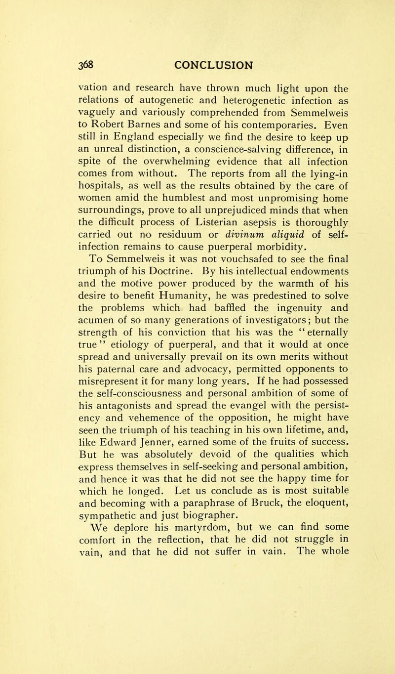 vation and research have thrown much light upon the relations of autogenetic and heterogenetic infection as vaguely and variously comprehended from Semmelweis to Robert Barnes and some of his contemporaries. Even still in England especially we find the desire to keep up an unreal distinction, a conscience-salving difference, in spite of the overwhelming evidence that all infection comes from without. The reports from all the lying-in hospitals, as well as the results obtained by the care of women amid the humblest and most unpromising home surroundings, prove to all unprejudiced minds that when the difficult process of Listerian asepsis is thoroughly carried out no residuum or divinum aliquid of self- infection remains to cause puerperal morbidity. To Semmelweis it was not vouchsafed to see the final triumph of his Doctrine. By his intellectual endowments and the motive power produced by the warmth of his desire to benefit Humanity, he was predestined to solve the problems which had baffled the ingenuity and acumen of so many generations of investigators; but the strength of his conviction that his was the eternally true etiology of puerperal, and that it would at once spread and universally prevail on its own merits without his paternal care and advocacy, permitted opponents to misrepresent it for many long years. If he had possessed the self-consciousness and personal ambition of some of his antagonists and spread the evangel with the persist- ency and vehemence of the opposition, he might have seen the triumph of his teaching in his own lifetime, and, like Edward Jenner, earned some of the fruits of success. But he was absolutely devoid of the qualities which express themselves in self-seeking and personal ambition, and hence it was that he did not see the happy time for which he longed. Let us conclude as is most suitable and becoming with a paraphrase of Bruck, the eloquent, sympathetic and just biographer. We deplore his martyrdom, but we can find some comfort in the reflection, that he did not struggle in vain, and that he did not suffer in vain. The whole