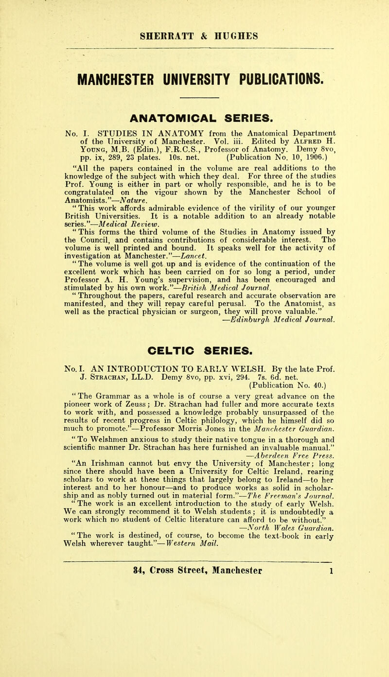 MANCHESTER UNIVERSITY PUBLICATIONS. ANATOMICAL SERIES. No. I. STUDIES IN ANATOMY from the Anatomical Department of the University of Manchester. Vol. iii. Edited by Alfred H. Young, M.B. (Edin.), F.R.C.S., Professor of Anatomy. Demy 8vo, pp. ix, 289, 23 plates. 10s. net. (Publication No. 10, 1906.) All the papers contained in the volume are real additions to the knowledge of the subject with which they deal. For three of the studies Prof. Young is either in part or wholly responsible, and he is to be congratulated on the vigour shown by the Manchester School of Anatomists.—Nature.  This work affords admirable evidence of the virility of our younger British Universities. It is a notable addition to an already notable series.—Medical Review.  This forms the third volume of the Studies in Anatomy issued by the Council, and contains contributions of considerable interest. Tho volume is well printed and bound. It speaks well for the activity of investigation at Manchester.—Lancet.  The volume is well got up and is evidence of the continuation of the excellent work which has been carried on for so long a period, under Professor A. H. Young's supervision, and has been encouraged and stimulated by his own work.—British Medical Journal.  Throughout the papers, careful research and accurate observation are manifested, and they will repay careful perusal. To the Anatomist, as well as the practical physician or surgeon, they will prove valuable. —Edinburgh Medical Journal. CELTIC SERIES. No. I. AN INTRODUCTION TO EARLY WELSH. By the late Prof. J. Strachan, LL.D. Demy 8vo, pp. xvi, 294. 7s. 6d. net. (Publication No. 40.)  The Grammar as a whole is of course a very great advance on the pioneer work of Zeuss; Dr. Strachan had fuller and more accurate texts to work with, and possessed a knowledge probably unsurpassed of the results of recent progress in Celtic philology, which he himself did so much to promote.—Professor Morris Jones in the Manchester Guardian.  To Welshmen anxious to study their native tongue in a thorough and scientific manner Dr. Strachan has here furnished an invaluable manual. —Aberdeen Free Press. An Irishman cannot but envy the University of Manchester; long since there should have been a University for Celtic Ireland, rearing scholars to work at these things that largely belong to Ireland—to her interest and to her honour—and to produce works as solid in scholar- ship and as nobly turned out in material form.—The Freeman s Journal.  The work is an excellent introduction to the study of early Welsh. We can strongly recommend it to Welsh students; it is undoubtedly a work which no student of Celtic literature can afford to be without. —North Wales Guardian.  The work is destined, of course, to become the text-book in early Welsh wherever taught.—Western Mail.