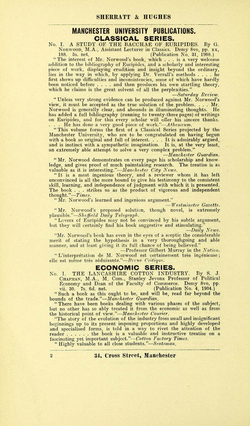 MANCHESTER UNIVERSITY PUBLICATIONS. CLASSICAL SERIES. No. I. A STUDY OF THE BACCHAE OF EURIPIDES. By G. Norwood, M.A., Assistant Lecturer in Classics. Demy 8vo, pp. xx, 188. 5s. net. (Publication No. 31, 1908.)  The interest of Mr. Norwood's book, which ... is a very welcome addition to the bibliography of Euripides, and a scholarly and interesting piece of work, displaying erudition and insight beyond the ordinary, lies in the way in which, by applying Dr. Verrall's methods .... he first shows up difficulties and inconsistencies, some of which have hardly been noticed before .... and then produces his own startling theory, which he claims is the great solvent of all the perplexities. —Saturday Review.  Unless very strong evidence can be produced against Mr. Norwood's view, it must be accepted as the true solution of the problem. . . . Mr. Norwood is generally clear, and abounds in illuminating thoughts. He has added a full bibliography (running to twenty-three pages) of writings on Euripides, and for this every scholar will offer his sincere thanks. . . . He has done a very good piece of work.—Afhcixmm.  This volume forms the first of a Classical Series projected by the Manchester University, who are to be congratulated on having begun with a book so original and full of interest. ... It is admirably argued, and is instinct with a sympathetic imagination. It is, at the very least, an extremely able attenipt to solve a very complex problem. —Manchester Gitardian.  Mr. Norwood demonstrates on every page his scholarship and know- ledge, and gives proof of much painstaking research. The treatise is as valuable as it is interesting.—ManrJici-ter City News.  It is a most ingenious theory, and a reviewer whom it has left unconvinced is all the more bound to give his testLm.ony to the consistent skill, learning, and independence of judgment with which it is presented. The book . . . strikes us as the product of vigorous and independent thought.—Times.  Mr. Norwood's learned and ingenious argument. — West?ninster Gazette.  Mr. Norwood's proposed solution, though novel, is extremely plausible.—Sheffield Daily Telegraph.  Levers of Euripides may not be convinced by his subtle argument, but they will certainly find his book suggestive and stimulating. —Daily News. Mr. Norwood's book has even in the eyes of a sceptic the considerable merit of stating the hypothesis in a very thoroughgoing and able manner, and at least giving it its full chance of being believed. —Professor Gilbert Murray in the Nation.  L'interpretation de M. Norwood est certainement tres ingenieuse; elle est meme tres seduisante.—Ferue Critiqun. ECONOMIC SERIES. No. I. THE LANCASHIRE COTTON INDUSTRY. By S. J. Chapman, M.A., M. Com., Stanley Jevons Professor of Political Economy and Dean of the Faculty of Commerce. Demy 8vo, pp. vii. 30. 7s. 6d. net. (Publication No. 4, 1904.)  Such a book as this ought to be, and will be, read far beyond the bounds of the trade.—Manchester Guardian.  There have been books dealing with various phases of the subject, but no other has so ably treated it from the economic as well as from the historical point of view.—Manchester Courier. The story of the evolution of the industry from small and insignificant beginnings up to its present imposing proportions and highly developed and specialised forms, is told in a way to rivet the attention of the reader the book is a valuable and instructive treatise on a fascinating yet important subject.—Cotton Factory Times.  Highly valuable to all close students.—Scotsman.