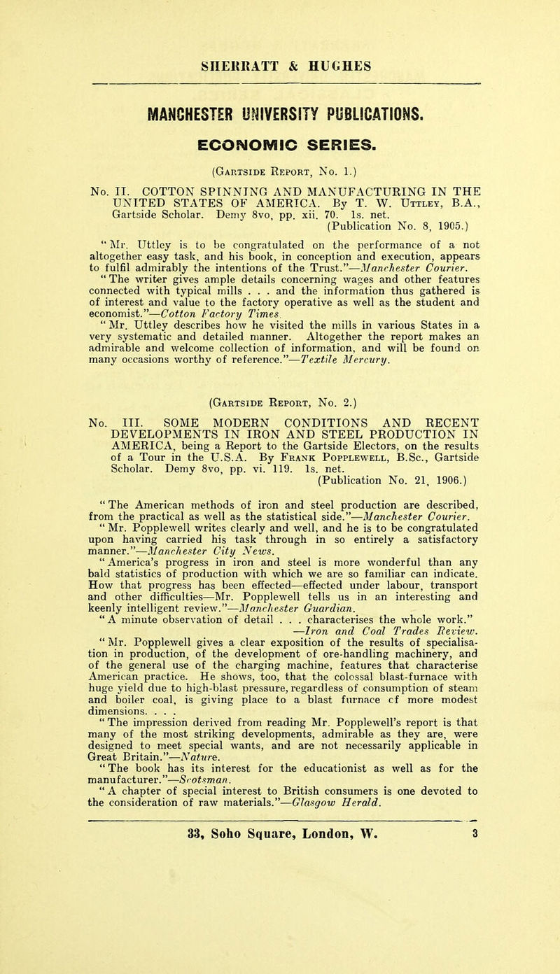 MANCHESTER UNIVERSITY PUBLICATIONS. ECONOMIC SERIES. (Gahtside Report, No. 1.) No. II. COTTON SPINNING AND MANUFACTURING IN THE UNITED STATES OF AMERICA. By T. W. Uttley, B.A., Gartside Scholar. Demy 8vo, pp. xii. 70. Is. net. (Publication No. 8, 1905.) Mr. Uttley is to be congratulated on the performance of a not altogether easy task, and his book, in conception and execution, appears to fulfil admirably the intentions of the Trust.—Manchester Courier.  The writer gives ample details concerning wages and other features connected with typical mills . . . and the information thus gathered is of interest and value to the factory operative as well as the student and economist.—Cotton Factory Times  Mr. Uttley describes how he visited the mills in various States in a very systematic and detailed manner. Altogether the report makes an admirable and welcome collection of information, and will be found on many occasions worthy of reference.—Textile Mercury. (Gaetside Report, No. 2.) No. III. SOME MODERN CONDITIONS AND RECENT DEVELOPMENTS IN IRON AND STEEL PRODUCTION IN AMERICA, being a Report to the Gartside Electors, on the results of a Tour in the U.S.A. By Frank Popplewell, B.Sc, Gartside Scholar. Demy Svo, pp. vi. 119. Is. net. (Publication No. 21, 1906.)  The American methods of iron and steel production are described, from the practical as well as the statistical side.—Manchester Courier.  Mr. Popplewell writes clearly and well, and he is to be congratulated upon having carried his task through in so entirely a satisfactory manner.—Manchester City News.  America's progress in iron and steel is more wonderful than any bald statistics of production with which we are so familiar can indicate. How that progress has been effected—effected under labour, transport and other difficulties—Mr. Popplewell tells us in an interesting and keenly intelligent review.—Manchester Guardian.  A minute observation of detail . . . characterises the whole work. •—Ii-on and Coal Trades Review.  Mr. Popplewell gives a clear exposition of the results of specialisa- tion in production, of the development of ore-handling machinery, and of the general use of the charging machine, features that characterise American practice. He shows, too, that the colossal blast-furnace with huge yield due to high-blast pressure, regardless of consumption of steam and boiler coal, is giving place to a blast furnace cf more modest dimensions. . . .  The impression derived from reading Mr. Popplewell's report is that many of the most striking developments, admirable as they are, were designed to meet special wants, and are not necessarily applicable in Great Britain.—Nature.  The book has its interest for the educationist as well as for the manufacturer.—Scotsman.  A chapter of special interest to British consumers is one devoted to the consideration of raw materials.—Glasgow Herald.