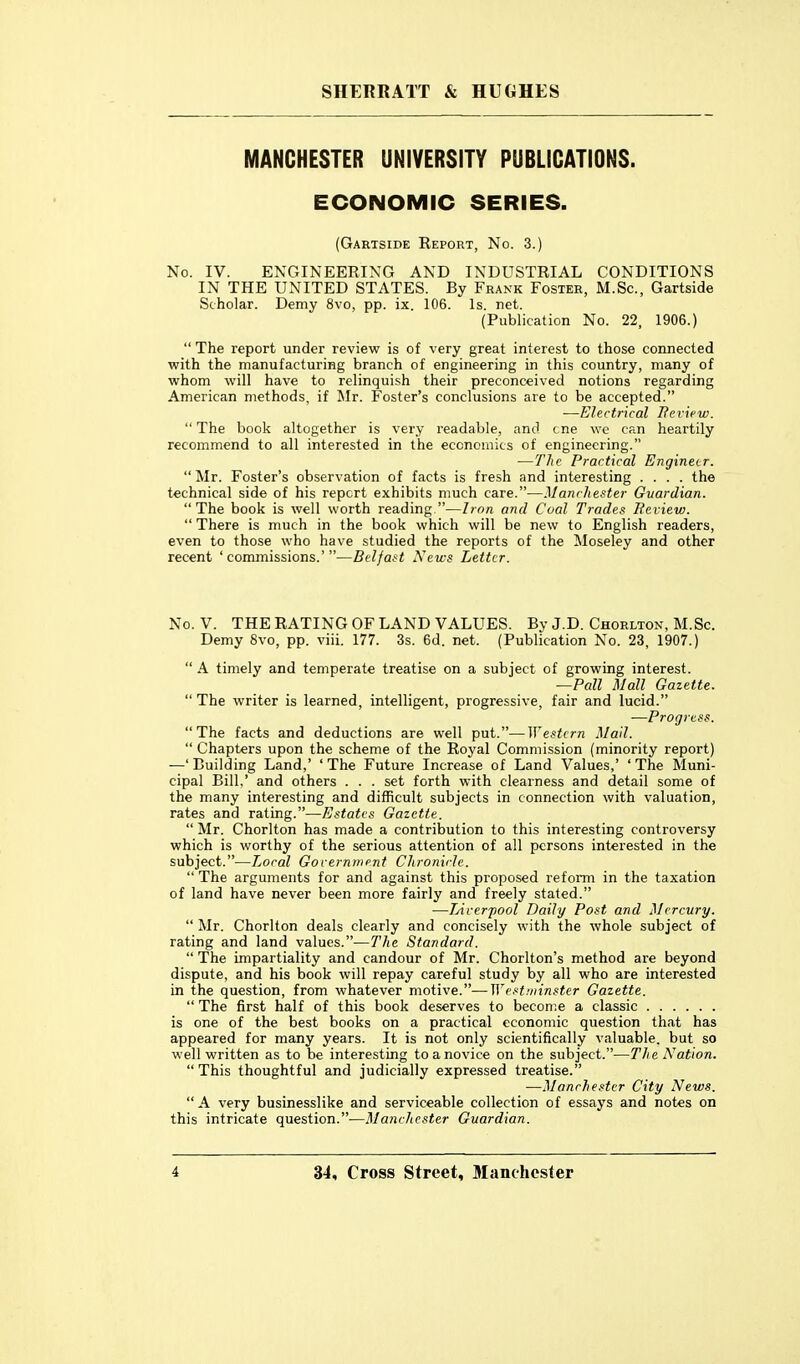 MANCHESTER UNIVERSITY PUBLICATIONS. ECONOMIC SERIES. (Gartside Report, No. 3.) No. IV. ENGINEERING AND INDUSTRIAL CONDITIONS IN THE UNITED STATES. By Frank Foster, M.Sc, Gartside Scholar. Demy 8vo, pp. ix. 106. Is. net. (Publication No. 22. 1906.)  The report under review is of very great interest to those connected with the manufacturing branch of engineering in this country, many of whom will have to relinquish their preconceived notions regarding American methods, if ^Ir. Foster's conclusions are to be accepted. •—Electrical Heview.  The book altogether is very readable, and cne we can heartily recommend to all interested in the economics of engineering. —The Practical Engineer,  Mr. Foster's observation of facts is fresh and interesting .... the technical side of his report exhibits much care.—Manchester Guardian. The book is well worth reading—Iron and Coal Trades Review.  There is much in the book which will be new to English readers, even to those who have studied the reports of the Moseley and other recent 'commissions.'—Belfast News Letter. No. V. THE RATING OF LAND VALUES. By J.D. Chorlton, M.Sc. Demy 8vo, pp. viii. 177. 3s. 6d. net. (Publication No. 23, 1907.)  A timely and temperate treatise on a subject of growing interest. —Pall Mall Gazette.  The writer is learned, intelligent, progressive, fair and lucid. —Progress. The facts and deductions are well put.—Western Mail.  Chapters upon the scheme of the Royal Commission (minority report) —'Building Land,' 'The Future Increase of Land Values,' 'The Muni- cipal Bill,' and others . . . set forth with clearness and detail some of the many interesting and difficult subjects in connection with valuation, rates and rating.—Estates Gazette.  Mr. Chorlton has made a contribution to this interesting controversy which is worthy of the serious attention of all persons interested in the subject.—Local Gorernment Chronicle.  The arguments for and against this proposed reform in the taxation of land have never been more fairly and freely stated. —TAverfool Daily Post and Mercury.  Mr. Chorlton deals clearly and concisely with the whole subject of rating and land values.—The Standard.  The impartiality and candour of Mr. Chorlton's method are beyond dispute, and his book will repay careful study by all who are interested in the question, from whatever motive.—]Vest!iiinster Gazette.  The first half of this book deserves to become a classic is one of the best books on a practical economic question that has appeared for many years. It is not only scientifically valuable, but so well written as to be interesting to a novice on the subject.—The Nation.  This thoughtful and judicially expressed treatise. —Manchester City News.  A very businesslike and serviceable collection of essays and notes on this intricate question.—Manchester Guardian.