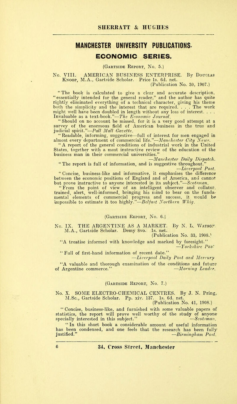 MANCHESTER UNIVERSITY PUBLICATIONS. ECONOMIC SERIES. (Gartside Report, No. 5.) No. VIII. AMERICAN BUSINESS ENTERPRISE. By Douglas Knoop, M.A., Gartside Scholar. Price Is. 6d. net. (Publication No. 30, 1907.) The book is calculated to give a clear and accurate description, essentially intended for the general reader, and the author has quite rightly eliminated everything of a technical character, giving his theme both the simplicity and the interest that are required. . . . The work might well have been doubled in length v/ithout any loss of interest. . . . Invaluable as a text-book.—The Eronoinir. Journal.  Should on no account be missed, for it is a very good attempt at a survey of the enormous field of American business in the true and judicial spirit.—Pall Mall Gazette.  Readable, informing, suggestive—full of interest for men engaged in almost every department of commercial life.—Manrlic-ite.r City .Ve«•■<■■. A report of the general conditions of industrial work in the United States, together with a most instructive review of the education of the business man in their commercial universities. —Manchester Daily Dispatch.  The report is full of information, and is suggestive throughout. —Lirerpool Post.  Concise, business-like and informative, it emphasises the difference between the economic positions of England and of America, and cannot but prove instructive to anyone interested in its subject.—Scot.'>rnan. From the point of view of an intelligent observer and collator, trained, alert, well-informed, bringing his mind to bear on the funda- mental elements of commercial progress and success, it would bp impossible to estimate it too highly.—Belfast Northern Whig. (Gartside Report, No. 6.) No. IX. THE ARGENTINE AS A MARKET. By N. L. Watson M.A., Gartside Scholar. Demy 8vo. Is. net. (Publication No. 33, 1908.^ A treatise informed with knov/ledge and marked by foresight. —Yorlcshire Pes' Full of first-hand information of recent date. —Liverpool Daily Post and Merrury A valuable and thorough examination of the conditions and future of Argentine commerce. —Morning Leader. (Gartside Report, No. 7.) No. X. SOME ELECTRO-CHE^MICAL CENTRES. By J. N. Pring, M.Sc, Gartside Scholar. Pp. xiv. 137. Is. 6d. net. (Publication No. 41, 1908.)  Concise, business-like, and furnished with some valuable papers of statistics, the report will prove well worthy of the study of anyone- specially interested in this subject. —Scot.^man,  In this short book a considerable am.ount of useful information has been condensed, and one feels that the research has been fully justified. —Birmingham Po-<t.