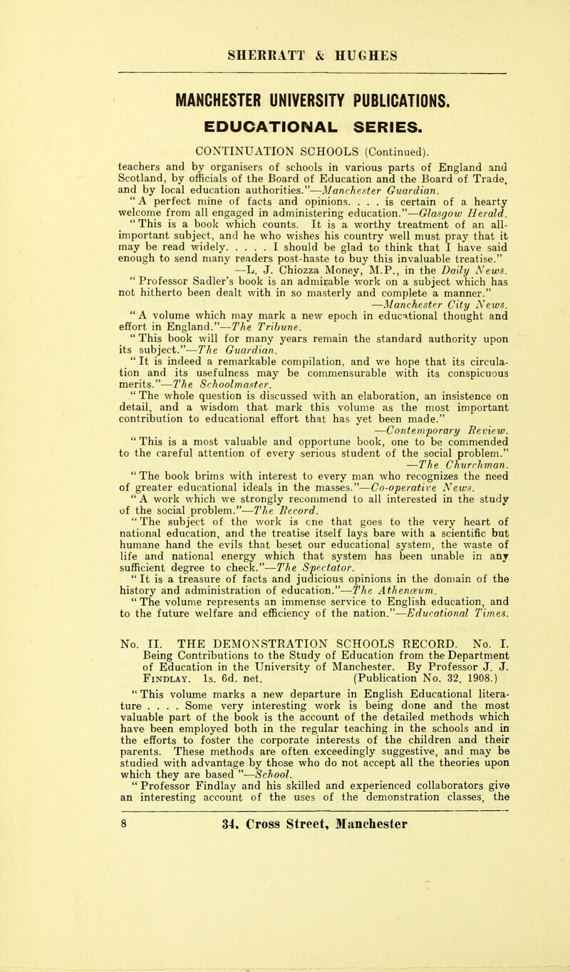 MANCHESTER UNIVERSITY PUBLICATIONS. EDUCATIONAL SERIES. CONTINUATION SCHOOLS (Continued), teachers and by organisers of schools in various parts of England and Scotland, by officials of the Board of Education and the Board of Trade, and by local education authorities.—Manchester Guardian.  A perfect mine of facts and opinions. ... is certain of a hearty welcome from all engaged in administering education.—Glasgow Herald.  This is a book which counts. It is a worthy treatment of an all- important subject, and he who wishes his country well must pray that it may be read widely I should be glad to think that I have said enough to send many readers post-haste to buy this invaluable treatise. —L. J. Chiozza Money, M.P., in the Daily News.  Professor Sadler's book is an admirable work on a subject which has not hitherto been dealt with in so masterly and complete a manner. —Manchester City Xews.  A volume which may mark a new epoch in educ^.tional thought and effort in England.—The Tribune.  This book will for many years remain the standard authority upon its subject.—The Guardian.  It is indeed a remarkable compilation, and we hope that its circula- tion and its usefulness may be commensurable with its conspicuous merits.—The Schoolmaster.  The whole question is discussed with an elaboration, an insistence on detail, and a wisdom that mark this volume as the most important contribution to educational effort that has yet been made. —Contemporary Review.  This is a most valuable and opportune book, one to be commended to the careful attention of every serious student of the social problem. —The Churchman.  The book brims with interest to every man who recognizes the need of greater educational ideals in the masses.—Co-operative News.  A work which we strongly recommend to all interested in the study of the social problem.—The Becord.  The subject of the work is cne that goes to the very heart of national education, and the treatise itself lays bare with a scientific but humane hand the evils that beset our educational system, the waste of life and national energy which that system has been unable in any sufficient degree to check.—The Spectator.  It is a treasure of facts and judicious opinions in the domain of the history and administration of education.—The Athenceum..  The volume represents an immense service to English education, and to the future welfare and efficiency of the nation.—Educational Times. No. II. THE DEMONSTRATION SCHOOLS RECORD. No. I. Being Contributions to the Study of Education from the Department of Education in the University of Manchester. By Professor J. J. FiNDLAY. Is. 6d. net. (Publication No. 32, 1908.)  This volume marks a new departure in English Educational litera- ture .... Some very interesting work is being done and the most valuable part of the book is the account of the detailed methods which have been employed both in the regular teaching in the schools and in the efforts to foster the corporate interests of the children and their parents. These methods are often exceedingly suggestive, and may be studied with advantage by those who do not accept all the theories upon which they are based —School.  Professor Findlay and his skilled and experienced collaborators give an interesting account of the uses of the demonstration classes, the