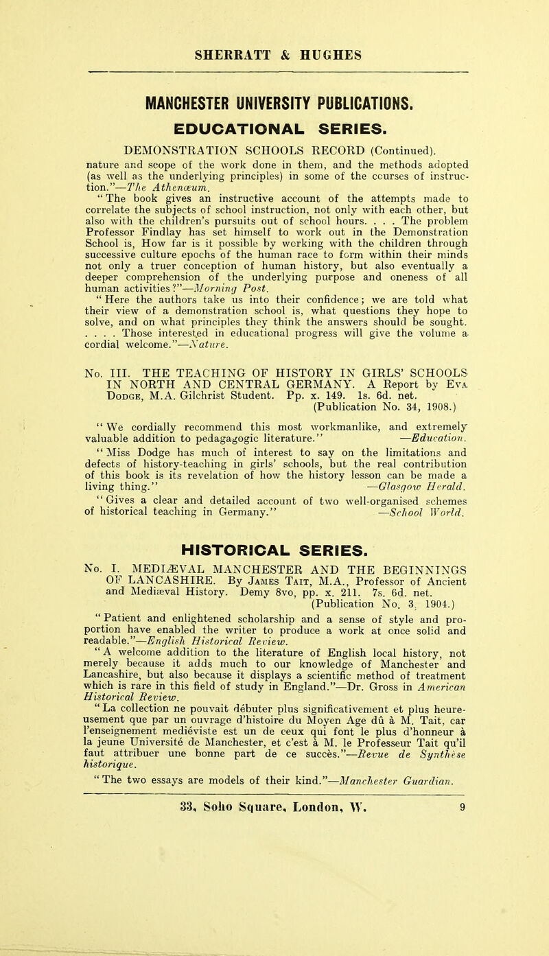 MANCHESTER UNIVERSITY PUBLICATIONS. EDUCATIONAL SERIES. DEMONSTRATION SCHOOLS RECORD (Continued), nature and scope of the work done in them, and the methods adopted (as well as the underlying principles) in some of the courses of instruc- tion.—The Athenmum.  The book gives an instructive account of the attempts made to correlate the subjects of school instruction, not only with each other, but also with the children's pursuits out of school hours. . . . The problem Professor Findlay has set himself to work out in the Demonstration School is, How far is it possible by working with the children through successive culture epochs of the human race to form within their minds not only a truer conception of human history, but also eventually a deeper comprehension of the underlying purpose and oneness of all human activities?—Morning Post.  Here the authors take us into their confidence; we are told what their view of a demonstration school is, what questions they hope to solve, and on what principles they think the answers should be sought. . . . . Those interested in educational progress will give the volume a cordial welcome.—Nature. No. III. THE TEACHING OF HISTORY IN GIRLS' SCHOOLS IN NORTH AND CENTRAL GERMANY. A Report by Eva. Dodge, M.A. Gilchrist Student. Pp. x. 149. Is. 6d. net. (Publication No. 34, 1908.)  We cordially recommend this most workmanlike, and extremely valuable addition to pedagagogic literature. —Education.  Miss Dodge has much of interest to say on the limitations and defects of history-teaching in girls' schools, but the real contribution of this book is its revelation of how the history lesson can be made a living thing. —Glasgow Herald. Gives a clear and detailed account of two well-organised schemes of historical teaching in Germany. •—School World. HISTORICAL SERIES. No. I. MEDIEVAL MANCHESTER AND THE BEGINNINGS OF LANCASHIRE. By James Tait, M.A., Professor of Ancient and Medi;eval History. Demy 8vo, pp. x. 211. 7s. 6d. net. (Publication No. 3, 1904.)  Patient and enlightened scholarship and a sense of style and pro- portion have enabled the writer to produce a work at once solid and readable.—English Historical Iteciew. A welcome addition to the literature of English local history, not merely because it adds much to our knowledge of Manchester and Lancashire, but also because it displays a scientific method of treatment which is rare in this field of study in England.—Dr. Gross in American Historical Review. La collection ne pouvait debuter plus significativement et plus heure- usement que par un ouvrage d'histoire du Moyen Age du a M. Tait, car I'enseignement medieviste est un de ceux qui font le plus d'honneur a la jeune Universite de Manchester, et c'est a M. le Professeur Tait qu'il faut attribuer une bonne part de ce succes.—Revue de Synth'ese histoiique. The two essays are models of their kind.—Manchester Guardian.