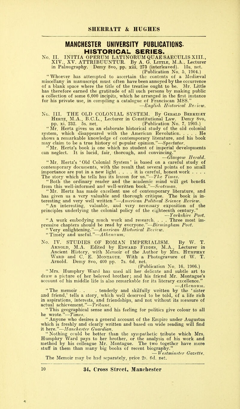 MANCHESTER UNIVERSITY PUBLICATIONS. HISTORICAL SERIES. No. II. INITIA OPERUM LATINORUM QUAE SAECULIS XIII., XIV., XV. ATTRIBUUNTUR. By A. G. Little, M.A.. Lecturer in Palreography. Demy 8vo, pp. xiii. 273 (interleaved). 15s. net. (Publication No. 5. 1904.)  Whoever has attempted to ascertain the contents of a Mediaeval niiscellanj' in manuscript must often have been annoyed by the occurrence of a blank space where the title of the treatise ought to be. Mv. Little has therefore earned the gratitude of all such persons by making public a collection of some 6,000 incipits, which he arranged in the first instance for his private use, in compiling a catalogue of Franciscan MSS. —A'«f//(.sA Historical Heiicw. No. III. THE OLD COLONIAL SYSTEM. By Gerald Berkeley Hertz, M.A., B.C.L., Lecturer in Constitutional Law. Demy 8vo, pp. xi. 232. 5s. net. (Publication No. 7, 1905.)  Mr. Hertz gives us an elaborate historical study of the old colonial system, which disappeared with the American Revolution He shows a remarkable knowledge of contemporary literature, and his book may claim to be a true history of popular opinion.—Spectator.  Mr. Hertz's book is one which no student of imperial developments can neglect. It is lucid, fair, thorough, and convincing. —Glaxgoiu Herald.  Mr. Hertz's ' Old Colonial System' is based on a careful study of contemporary documents, with the result that several points of no small importance are put in a new light .... it is careful, honest work .... The storj' which he tells has its lesson for us.—Tie Times.  Both the ordinary reader and the academic mind will get benefit from this well-informed and well-written book.—Srotsiiian.  Mr. Hertz has made excellent use of contemporary literature, and has given us a very valuable and thorough critique. The book is in- teresting and very well written—Avicriran Political Science Review.  An interesting, valuable, and very necessary exposition of the principles underlymg the colonial policy of the eighteenth century. —Yorkshire Post.  A work embodying much work and research. . . . Three most im- pressive chapters should be read by everyone.—BirmingJiam Post. Very enlightening.—American Historical Review. Timely and useful.—Athenavm. No. IV. STUDIES OF ROMAN IMPERIALISM. By W. T. Arnold, M.A. Edited by Edward Fiddes, M.A., Lecturer in Ancient History, with Memoir of the Author by Mrs. Humphry Ward and C. E. Montague. With a Photogravure of W. T. Arnold. Demy 8vo, 400 pp. 7s. 6d. net. (Publication No. 16. 1906.) ■' Mrs. Humphry Ward has used all her delicate and subtle art to draw a picture of her beloved brother; and his friend Mr. Montague's account of his middle life is also remarkable for its literary excellence. —Athenavm.  The memoir . . . tenderly and skilfully v^ritten by the ' sister and friend,' tells a story, which well deserved to be told, of a life rich in aspirations, interests, and friendships, and not without its measure of actual achievement.—Tribune.  This geographical sense and his feeling for politics give colour to all he wrote.—Times.  Anyone who desires a general account of the Empire under Augustus which is freshly and clearly written and based on wide reading will find it here.—Manchester Guardian.  Nothing cculd be better than the syii'pathetic tribute which Mrs. Humphry Ward pays to her brother, or the analysis of his work and method by his colleague Mr. Montague. The two together have more stuff in them than many big books of recent biography. — Westminster Gazette. The Memoir may be had separately, price 2s. 6d. net.