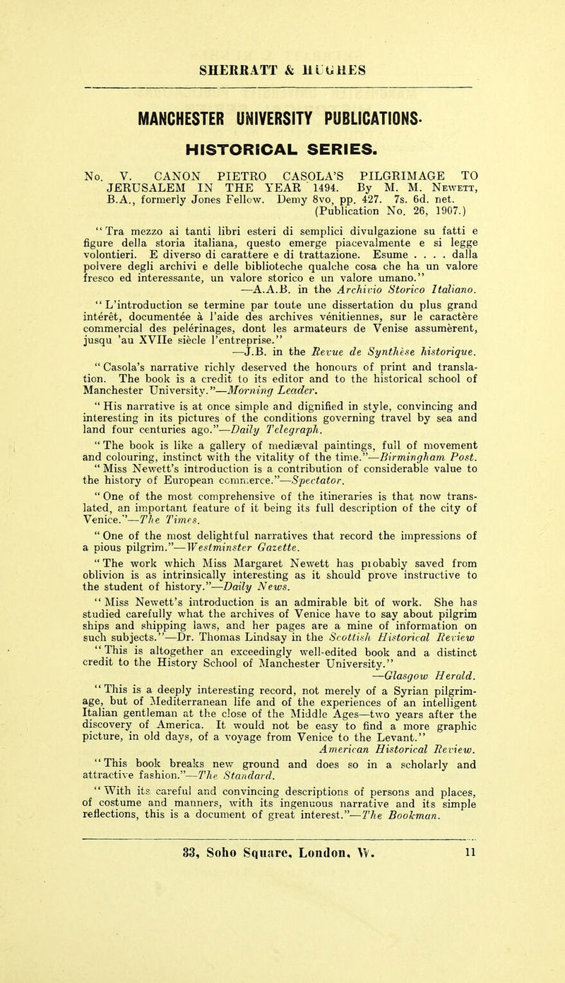 SHERRATT & lll tillES MANCHESTER UNIVERSITY PUBLICATIONS. HISTORICAL SERIES. No. V. CANON PIETRO CASOLA'S PILGRIMAGE TO JERUSALEM IN THE YEAR 1494. By M. M. Newett, B.A., formerly Jones Fellow. Demy 8vo, pp. 427. 7s. 6d. net. (Publication No. 26, 1907.)  Tra mezzo ai tanti libri esteri di semplici divulgazione su fatti e figure della storia italiana, questo emerge piacevalmente e si legge volontieri. E diverse di carattere e di trattazione. Esume .... dalla polvere degli archivi e delle biblioteche qualclie co^a che ha un valore fresco ed interessante, un valore storico e un valore umano. —A.A.B. in the Archicio Storico Italiano.  L'introduction se termine par toute une dissertation du plus grand interet, documentee a I'aide des archives venitiennes, sur le caractere commercial des pelerinages, dont les armateurs de Venise assumerent, jusqu 'au XVIIe siecle I'entreprise. —J.B. in the Eevue de Synthese historique.  Casola's narrative richly deserved the honours of print and transla- tion. The book is a credit to its editor and to the historical school of Manchester University.—Alorning Leader.  His narrative is at once simple and dignified in style, convincing and interesting in its pictures of the conditions governing travel by sea and land four centuries ago.—Daily Telegraph.  The book is like a gallery of mediaeval paintings, full of movement and colouring, instinct with the vitality of the time.—Birmingham Post.  Miss Newett's introduction is a contribution of considerable value to the history of European comn.erce.—Spectator.  One of the most comprehensive of the itineraries is that now trans- lated, an important feature of it being its full description of the city of Venice.'—The Times. One of the most delightful narratives that record the impressions of a pious pilgrim.—Westminster Gazette. The work which Miss Margaret Newett has piobably saved from oblivion is as intrinsically interesting as it should prove instructive to the student of history.—Daily News.  Miss Newett's introduction is an admirable bit of work. She has studied carefully what the archives of Venice have to say about pilgrim ships and shipping laws, and her pages are a mine of information on such subjects.—Dr. Thomas Lindsay in the Scottish Historical lie view  This is altogether an exceedingly well-edited book and a distinct credit to the History School of Manchester University. —Glasgow Herald. This is a deeply interesting record, not merely of a Syrian pilgrim- age, but of ilediterranean life and of the experiences of an intelligent Italian gentleman at the close of the Middle Ages—two years after the discovery of America. It would not be easy to find a more graphic picture, in old days, of a voyage from Venice to the Levant. American Historical lieview. '' This book breaks new ground and does so in a scholarly and attractive fashion.—The Standard. With its careful and convincing descriptions of persons and places, of costume and manners, with its ingenuous narrative and its simple reflections, this is a document of great interest.—7'he Bookman.