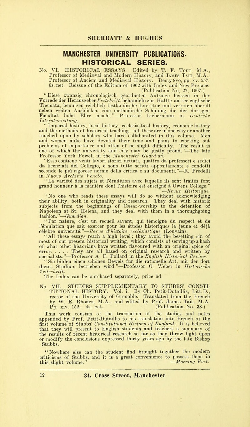 MANCHESTER UNIVERSITY PUBLICATIONS. HISTORICAL SERIES. No. VI. HISTORICAL ESSAYS. Edited by T. F. Tout, M.A., Professor of Medieval and Modern History, and James Tait, M.A., Professor of Ancient and Mediwval History. Deir.y 8vo, pp. xv. 557. 6s. net. Reissue of the Edition of 1902 with Index and New Preface. (Publication No. 27, 1907.) Diese zwanzig chronologisch geordneten Aufsatze heissen in der Vorrede der Herausgeber Fvftrhrift, behandeln zur Halfte ausser-englische Themata, benutzen reichlich festlandische Literatur und verraten iiberall neben weiten Ausblicken eine methodische Schulung die der dortigen Facultat hohe Ehre macht.—Professor Lieberniann in Dvut.uhe Literatiirzeittinij.  Imperial history, local history, ecclesiastical history, economic history and the methods of historical teaching—all these are in one way or another touched upon by scholars who have collaborated in this volume. Men and women alike have devoted their time and pains to working out problems of importance and often of no slight difficulty. The result is one of which the university and city may be justly proud.—The late Professor York Powell in the Mnnchestcr Guardian. Esso contiene venti lavori storici dettati, quattro da professori e sedici da licenziati del Collegio, e sono tutto scritti appositamcnte e condotti secondo le piii rigorose norme della critica e su documenti.—R. Predelli in Xuovo Arrhiiio Vencto.  La variete des sujets et I'erudition avec laquelle ils sont traites font grand honneur a la maniere dont I'histoire est enseigne a Owens College. —I'ecue Hisioiiqim.  No one who reads these essays will do so without acknowledging their ability, both in originality and research. They deal with historic subjects from the beginnings of Csesar-worship to the detention of Napoleon at St. Helena, and they deal with them in a thoroughgoing fashion.—Guardian.  Par nature, c'est un recueil savant, qui tenioigne du respect et de I'emulation que salt exercer pour les etudes historiqucs la jeune ct deja celebre universite.—Hecue d'histoire crrlesiaxtiqiie (Louvain).  All these essays reach a high level; they avoid the besetting sin of most of our present historical writing, which consists of serving up a hash of what other historians have written flavoured with an original spice of error They are all based on original research and written by specialists.—Professor A. F. Pollard in the English Historical Bericw.  Sie bilden einen schonen Beweis fur die rationelle Art, mit der dort dieses Studimn betrieben wird.—Professor 0. Weber in Hintorische Zeitsrhrift. The Index can be purchased separately, price 6d. No. VII. STUDIES SUPPLEMENTARY TO STUBBS' CONSTI- TUTIONAL HISTORY. Vol. i. By Ch. Petit-Dutaillis, Litt.D., rector of the University of Grenoble. Translated from the French by W. E. Rhodes, M.A., and edited by Prof. James Tait, M.A. Pp. xiv. 152. 4s. net. (Publication No. 38.) This work consists of the translation of the studies and notes appended by Prof. Petit-Dutaillis to his translation into French of the first volume of Stubbs' Conf:titidional History of England. It is believed that they will present to English students and teachers a summary of the results of recent historical research so far as they throw light upon or modify the conclusions expressed thirty years ago by the late Bishop Stubbs.  Nowhere else can the student find brought together the modern criticisms of Stubbs, and it is a great convenience to possess them in this slight volume. —Morning Post.