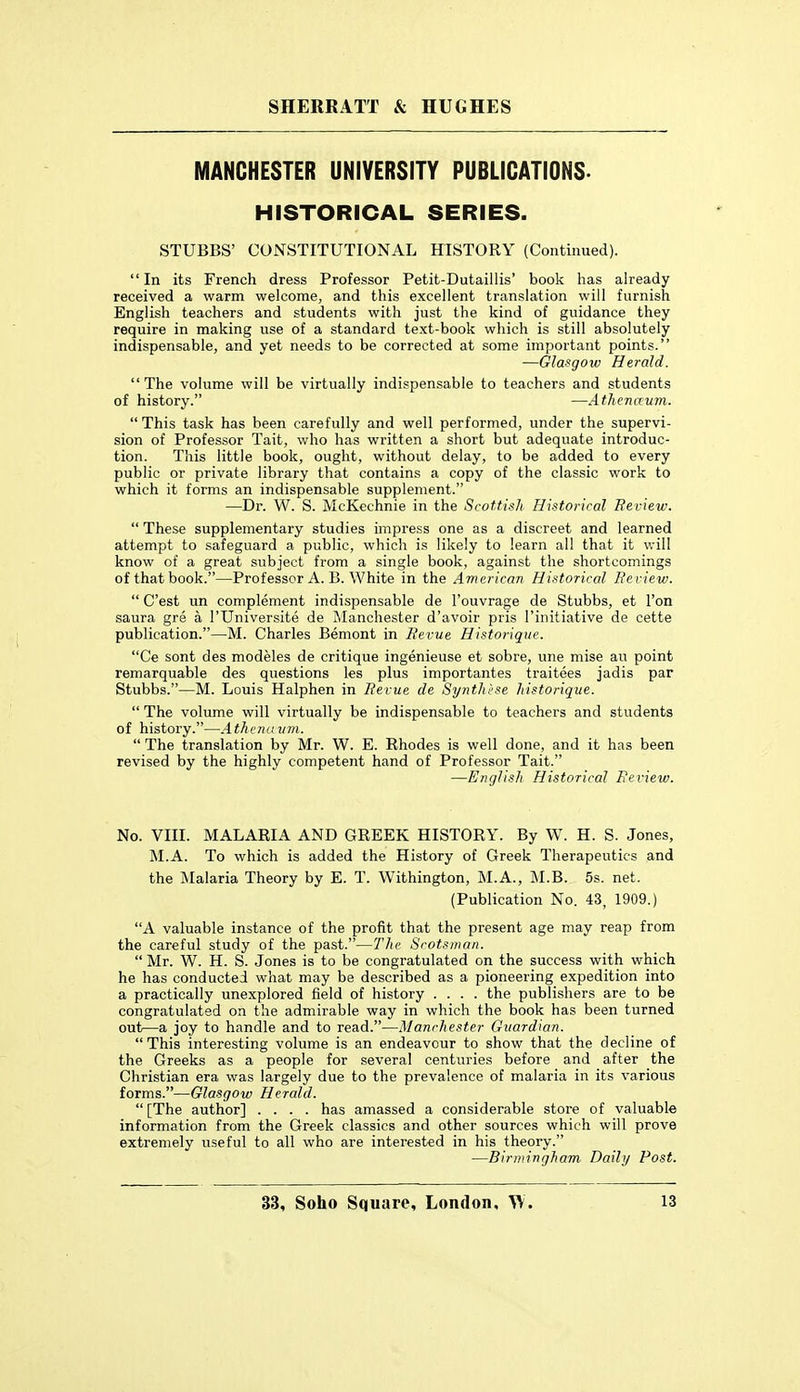 MANCHESTER UNIVERSITY PUBLICATIONS. HISTORICAL SERIES. STUBBS' CONSTITUTIONAL HISTORY (Continued).  In its French dress Professor Petit-Dutaillis' book has already received a warm welcome, and this excellent translation will furnish English teachers and students with just the kind of guidance they require in making use of a standard text-book which is still absolutely indispensable, and yet needs to be corrected at some important points. —Glasgow Herald.  The volume will be virtually indispensable to teachers and students of history. —Athcnaum.  This task has been carefully and well performed, under the supervi- sion of Professor Tait, who has written a short but adequate introduc- tion. This little book, ought, without delay, to be added to every public or private library that contains a copy of the classic work to which it forms an indispensable supplement. —Dr. W. S. McKechnie in the Scottish Historical Review.  These supplementary studies impress one as a discreet and learned attempt to safeguard a public, which is likely to learn all that it will know of a great subject from a single book, against the shortcomings of that book.—Prof essor A. B. White in the American Historical Review.  C'est un complement indispensable de Touvrage de Stubbs, et Ton saura gre a I'Universite de Manchester d'avoir pris I'initiative de cette publication.—M. Charles Bemont in Revue Historique. Ce sont des modeles de critique ingenieuse et sobre, une mise au point remarquable des questions les plus importantes traitees jadis par Stubbs.—M. Louis Halphen in Revue de Synthl'se historique.  The volume will virtually be indispensable to teachers and students of history.—Athenuum.  The translation by Mr. W. E. Rhodes is well done, and it has been revised by the highly competent hand of Professor Tait. —English Historical Review. No. VIII. MALARIA AND GREEK HISTORY. By W. H. S. Jones, M.A. To which is added the History of Greek Therapeutics and the Malaria Theory by E. T. Withington, M.A., M.B. 5s. net. (Publication No. 43, 1909.) A valuable instance of the profit that the present age may reap from the careful study of the past.—The Scotsman.  Mr. W. H. S. Jones is to be congratulated on the success with which he has conducted what may be described as a pioneering expedition into a practically unexplored field of history .... the publishers are to be congratulated on the admirable way in which the book has been turned out—a joy to handle and to read.—Manchester Guardian.  This interesting volume is an endeavour to show that the decline of the Greeks as a people for several centuries before and after the Christian era was largely due to the prevalence of malaria in its various forms.—Glasgow Herald.  [The author] .... has amassed a considerable store of valuable information from the Greek classics and other sources which will prove extremely useful to all who are interested in his theory. —Birmingham Daily Post.