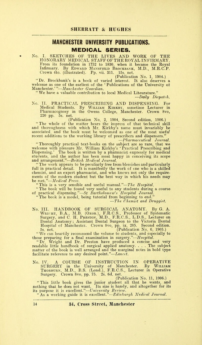 MANCHESTER UNIVERSITY PUBLICATIONS. MEDICAL SERIES. No. I. SKETCHES OF THE LIVES AND WORK OF THE HONORARY MEDICAL STAFF OF THE ROYAL INFIRMARY. From its foundation in 1752 to 1830, when it became the Royal Infirmary. By Ebwakd Mansfield Brockbaxk, M.D., M.R.C.P. Crown 4to. (illustrated). Pp. vii. 311. 15s. net. (Publication No. 1, 1904.) Dr. Brockbank's is a book of varied interest. It also deserves a welcome as one of the earliest of the 'Publications of the University of Manchester.' —ManrJiei>ter Guardian.  We have a valuable contribution to local Medical Liteurature. -—Daily Dispatch. No. II. PRACTICAL PRESCRIBING AND DISPENSING. For Medical Students. By William Kirkby, sometime Lecturer in Pharmacognosy in the Owens College, Manchester. Crown 8vo, 220 pp. 5s. net. (Publication No. 2, 1904, Second edition, 1906.)  The whole of the matter bears the impress of that technical skill and thoroughness with which Mr. Kirkby's name must invariably be associated, and the book must be welcomed as one of the most usefu/ recent additions to the working library of prescribcrs and dispen.sers. —Pharmaceutical Journal.  Thoroughly practical text-books on the subject are so rare, that we welcome with pleasure jMr. William Kirkby's ' Practical Prescribing and Dispensing.' The book is written by a pharmacist expressly for medical students, and the author has been most happy in conceiving its scope and arrangement.—British Medical Journal.  The work appears to be peculiarly free from blemishes and particularly full in practical detail. It is manifestly the work of one who is a skilled chemist, and an expert pharmacist, and who knows not only the require- ments of the modern student but the best way in which his needs may be met.—Medical Pres.. This is a very sensible and useful manual.—The Hospital.  The book will be found very useful to any students during a course of practical dispensing.—St Bartholomew'.'' Uo.'^pital Journal. The book is a model, being tutorial from beginning to end. —The Chemist and Druggist. No. III. HANDBOOK OF SURGICAL ANATOMY. By G. A. Wright, B.A., M.B. (Oxon.), F.R.C.S., Professor of Systematic Surgery, and C. H. Preston, M.D.. F.R.C.S., L.D.S., Lecturer on Dental Anatomy; Assistant Dental Surgeon to the Victoria Dental Hospital of Manchester. Crown Svo, pp. ix. 205. Second edition. 5s. net. (Publication No. 6, 1905.)  We can heartily recommend the volume to students, and especially to those preparing for a final examination in surgery.—Hospital.  Dr. Wright and Dr. Preston have produced a concise and very readable little handbook of surgical applied anatomy. . . . The subject matter of the book is well arranged and the marginal notes in bold type facilitate reference to any desired point.—Lancet. No. IV. A COURSE OF INSTRUCTION IN OPERATIVE SURGERY in the University of Manchester. By William Thorburn, M.D., B.S. (Lond.), F.R.C.S., Lecturer in Operative Surgery. Crown Svo, pp. 75. 2s. 6d. net. (Publication No. 11, 1906.)  This little book gives the junior student all that he wants, and nothing that he does not want. Its size is handy, and altogether for its its purpose it is excellent.—University Beriew. As a working guide it is excellent.—Edinburgh Medical Journal.