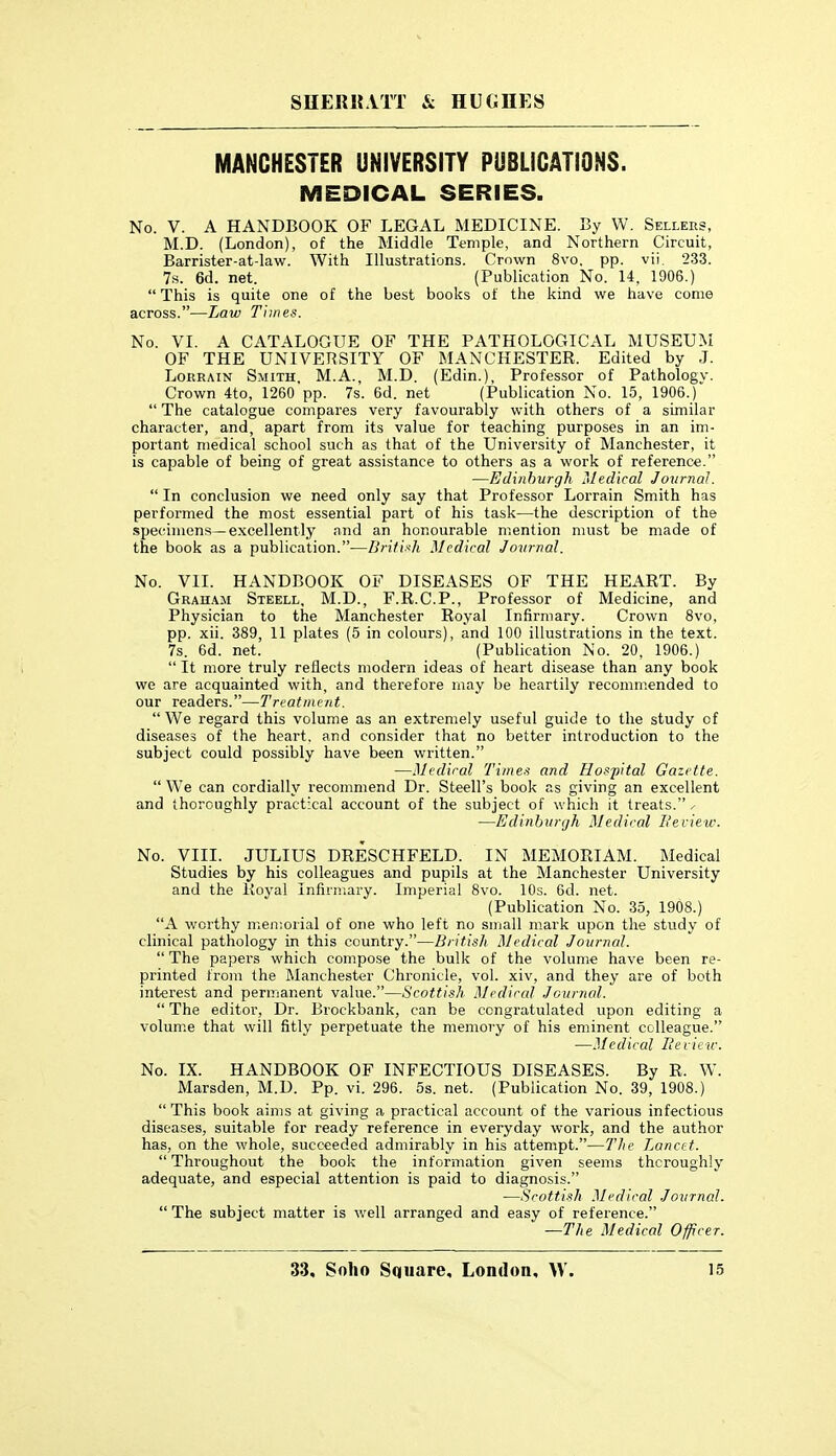 MANCHESTER UNIVERSITY PiJBLICATiONS. MEDICAL SERIES. No. V. A HANDBOOK OF LEGAL MEDICINE. IJy W. Sellees, M.D. (London), of the Middle Temple, and Northern Circuit, Barrister-at-law. With Illustrations. Crown 8vo. pp. vti. 233. 7s. 6d. net. (Publication No. 14, 1906.) This is quite one of the best books of the kind we have come across.—Law Times. No. VI. A CATALOGUE OF THE PATHOLOGICAL MUSEUM OF THE UNIVERSITY OF MANCHESTER. Edited by J. LoitRAiN Smith, M.A., M.D. (Edin.), Professor of Pathology. Crown 4to, 1260 pp. 7s. 6d. net (Publication No. 15, 1906.)  The catalogue compares very favourably with others of a similar character, and, apart from its value for teaching purposes in an im- portant medical school such as that of the University of Manchester, it is capable of being of great assistance to others as a work of reference. —Edinburgh Medical Journal.  In conclusion we need only say that Professor Lorrain Smith has performed the most essential part of his task—the description of the specimens—excellently and an honourable mention must be made of the book as a publication.—British Medical Journal. No. VII. HANDBOOK OF DISEASES OF THE HEART. By Graii.\m Steell, M.D., F.R.C.P., Professor of Medicine, and Physician to the Manchester Royal Infirmary. Crown 8vo, pp. xii. 389, 11 plates (5 in colours), and 100 illustrations in the text. 7s. 6d. net. (Publication No. 20, 1906.)  It more truly reflects modern ideas of heart disease than any book we are acquainted with, and therefore may be heartily recommended to our readers.—Treatment.  We regard this volume as an extremely useful guide to the study of diseases of the heart, and consider that no better introduction to the subject could possibly have been written. —Medical 'Times and Hospital Gazette.  We can cordially recommend Dr. Steell's book as giving an excellent and thoroughly practical account of the subject of which it treats. ^ —Edinburgh Medical L'eview. No. VIII. JULIUS DRESCHFELD. IN MEMORIAM. Medical Studies by his colleagues and pupils at the Manchester University and the Royal Infirniary. Imperial 8vo. 10s. 6d. net. (Publication No. 35, 1908.) A worthy men;orial of one who left no small mark upon the study of clinical pathology in this country.—British Medical Journcd.  The papers which compose the bulk of the volume have been re- printed from the Manchester Chronicle, vol. xiv, and they are of both interest and permanent value.—Scottish Mcdiccd Journal.  The editor, Dr. Brockbank, can be congratulated upon editing a volume that will fitly perpetuate the memory of his eminent colleague. —Medical Beiicw. No. IX. HANDBOOK OF INFECTIOUS DISEASES. By R. W. Marsden, M.D. Pp. vi. 296. 5s. net. (Publication No. 39, 1908.)  This book aims at giving a practical account of the various infectious diseases, suitable for ready reference in everyday work, and the author has, on the whole, succeeded admirably in his attempt.—The Lanctt.  Throughout the book the information given seems thoroughly adequate, and especial attention is paid to diagnosis. —Scottish Medical Journal.  The subject matter is well arranged and easy of reference. —The Medical Officer.