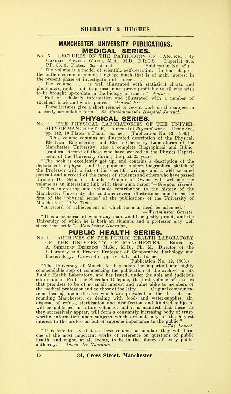 MANCHESTER UNIVERSITY PUBLICATIONS. MEDICAL SERIES. No. X. LECTURES ON THE PATHOLOGY OF CANCER. By Charles Powell White, M.A., M.D., F.R.C.S. Imperial 8vo. PP. 83, 33 Plates. 3s. 6d. net. (Publication No. 42.)  The volume is a model of scientific self-restraint. In four chapters the author covers in simple language much that is of main interest in the present phase of investigation of cancer . . .  The volume ... is well illustrated with statistical charts and photomicrographs, and its perusal must prove profitable to all who wish to be brought up-to-date in the biology of cancer.—Nature.  Full of scholarly information and illustrated with a number of excellent black-and-white plates.—Medical Press.  These lectures give a short resume of recent work on the subject in an easily assimilable form.—St. Bartholomew's Hospital Journal. PHYSICAL SERIES. No. I. THE PHYSICAL LABORATORIES OF THE UNIVER- SITY OF MANCHESTER. A record of 25 years'work. DemySvo, pp. 142, 10 Plates, 4 Plans. 5s. net. (Publication No. 13, 1906.) This volume contains an illustrated description of the Physical, Electrical Engineering, and Electro-Chemistry Laboratories of the Manchester University, also a complete Biographical and Biblio- graphical Record of those who have worked in the Physics Depart- ment of the University during the past 25 years.  The book is excellently got up, and contains a description of the department of physics and its equipment, a short biographical sketch of the Professor with a list of his scientific writings and a well-executed portrait and a record of the career of students and others who have passed through Dr. Schuster's hands. Alumni of Owens will welcome the volume as an interesting link with their alma mater.—Glasgow Herald.  This interesting and valuable contribution to the history of the Manchester University also contains several illustrations, and forms the first of the ' physical series' of the publications of the University of Manchester.—The Times. A record of achievement of which no man need be ashamed. — Westminster Gazette.  It is a memorial of which any man would be justly proud, and the University of which he is both an alumnus and a professor may well share that pride.—Manehester Guardian. PUBLIC HEALTH SERIES. No. I. ARCHIVES OF THE PUBLIC HEALTH LABORATORY OF THE UNIVERSITY OF MANCHESTER. Edited by A. Sheridan Delepine, I\I.Sc., M.B., Ch. M., Director of the Laboratory and Proctor Professor of Comparative Pathology and Bacteriology. Crown 4to. pp. iv. 451. £1. Is. net. (Publication No. 12, 1906.)  The University of Manchester has taken the important and highly commendable step of commencing the publication of the archives of its Public Health Laboratory, and has issued, under the able and judicious editorship of Professor Sheridan Delepine, the first volume of a series that promises to be of no small interest and value alike to members of the medical profession and to those of the laity. . . . Original communica- tions bearing upon diseases which are prevalent in the districts sur- rounding Manchester, or dealing Vvfith food- and water-supplies, air, disposal of refuse, sterilisation and disinfection and kindred subjects, will be published in future volumes; and it is manifest that these, as they successively appear, will form a constantly increasing body of trust- worthy information upon subjects v;hich are not only of the highest interest to the profession but of supreme importance to the public. ■—The Lancet.  It is safe to say that as these volumes accumulate they will form one of the most important works of reference on questions of public health, and ought, at all events, to be in the library of every public authority.—Mar.chcstcr Guardian.