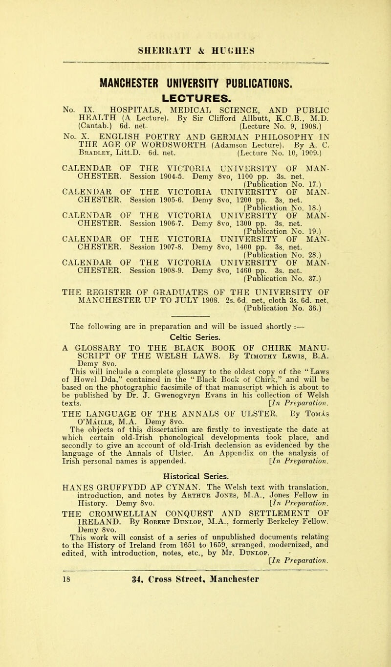 MANCHESTER UNIVERSITY PUBLICATIONS. LECTURES. No. IX. HOSPITALS, MEDICAL SCIENCE, AND PUBLIC HEALTH (A Lecture). By Sir Clifford Allbutt, K.C.B., M.D. (Cantab.) 6d. net. (Lecture No. 9, 1908.) No. X. ENGLISH POETRY AND GERMAN PHILOSOPHY IN THE AGE OF WORDSWORTH (Adamson Lecture). By A. C. Bradley, Litt.D. 6d. net. (Lecture No. 10, 1909.) CALENDAR OF THE VICTORIA UNIVERSITY OF MAN- CHESTER. Session 1904-5. Demy 8vo, 1100 pp. 3s. net. (Publication No. 17.) CALENDAR OF THE VICTORIA UNIVERSITY OF MAN- CHESTER. Session 1905-6. Demy 8vo, 1200 pp. 3s. net. (Publication No. 18.) CALENDAR OF THE VICTORIA UNIVERSITY OF MAN- CHESTER. Session 1906-7. Demy 8vo, 1300 pp. 3s. net. (Publication No. 19.) CALENDAR OF THE VICTORIA UNIVERSITY OF MAN- CHESTER. Session 1907-8. Demy 8vo, 1400 pp. 3s. net. (Publication No. 28.) CALENDAR OF THE VICTORIA UNIVERSITY OF MAN- CHESTER. Session 1908-9. Demy 8vo, 1460 pp. 3s. net. (Publication No. 37.) THE REGISTER OF GRADUATES OF THE UNIVERSITY OF MANCHESTER UP TO JULY 1908. 2s. 6d. net, cloth 3s. 6d. net. (Publication No. 36.) The following are in preparation and will be issued shortly :— Celtic Series. A GLOSSARY TO THE BLACK BOOK OF CHIRK MANU- SCRIPT OF THE WELSH LAWS. By Timothy Lewis, B.A. Demy 8vo. This will include a complete glossary to the oldest copy of the Laws of Howel Dda, contained in the Black Book of Chirk, and will be based on the photographic facsimile of that manuscript which is about to be published by Dr. J. Gwenogvryn Evans in his collection of Welsh texts. [In Prefaration. THE LANGUAGE OF THE ANNALS OF ULSTER. By TomIs O'Maille, M.A. Demy 8vo. The objects of this dissertation are firstly to investigate the date at which certain old-Irish phonological developments took place, and secondly to give an account of old-Irish declension as evidenced by the language of the Annals of Ulster. An Appendix on the analysis of Irish personal names is appended. [In Preparation. Historical Series. HANES GRUFFYDD AP CYNAN. The Welsh text with translation, introduction, and notes by Arthur Jones, M.A., Jones Fellow in History. Demy 8vo. [In Preparation. THE CROMWELLIAN CONQUEST AND SETTLEMENT OF IRELAND. By Robert Dcnlop, M.A., formerly Berkeley Fellow. Demy 8vo. This work will consist of a series of unpublished documents relating to the History of Ireland from 1651 to 1659, arranged, modernized, and edited, with introduction, notes, etc., by Mr. Dunlop. [In Preparation.